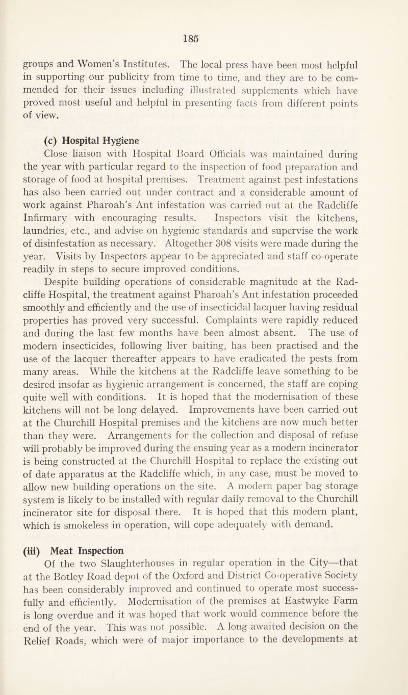 groups and Women’s Institutes. The local press have been most helpful in supporting our publicity from time to time, and they are to be com¬ mended for their issues including illustrated supplements which have proved most useful and helpful in presenting facts from different points of view. (c) Hospital Hygiene Close liaison with Hospital Board Officials was maintained during the year with particular regard to the inspection of food preparation and storage of food at hospital premises. Treatment against pest infestations has also been carried out under contract and a considerable amount of work against Pharoah’s Ant infestation was carried out at the Radcliffe Infirmary with encouraging results. Inspectors visit the kitchens, laundries, etc., and advise on hygienic standards and supervise the work of disinfestation as necessary. Altogether 308 visits were made during the year. Visits by Inspectors appear to be appreciated and staff co-operate readily in steps to secure improved conditions. Despite building operations of considerable magnitude at the Rad¬ cliffe Hospital, the treatment against Pharoaffs Ant infestation proceeded smoothly and efficiently and the use of insecticidal lacquer having residual properties has proved very successful. Complaints were rapidly reduced and during the last few months have been almost absent. The use of modern insecticides, following liver baiting, has been practised and the use of the lacquer thereafter appears to have eradicated the pests from many areas. While the kitchens at the Radcliffe leave something to be desired insofar as hygienic arrangement is concerned, the staff are coping quite well with conditions. It is hoped that the modernisation of these kitchens will not be long delayed. Improvements have been carried out at the Churchill Hospital premises and the kitchens are now much better than they were. Arrangements for the collection and disposal of refuse will probably be improved during the ensuing year as a modern incinerator is being constructed at the Churchill Hospital to replace the existing out of date apparatus at the Radcliffe which, in any case, must be moved to allow new building operations on the site. A modern paper bag storage system is likely to be installed with regular daily removal to the Churchill incinerator site for disposal there. It is hoped that this modern plant, which is smokeless in operation, will cope adequately with demand. (iii) Meat Inspection Of the two Slaughterhouses in regular operation in the City—that at the Botley Road depot of the Oxford and District Co-operative Society has been considerably improved and continued to operate most success¬ fully and efficiently. Modernisation of the premises at Eastwyke Farm is long overdue and it was hoped that work would commence before the end of the year. This was not possible. A long awaited decision on the Relief Roads, which were of major importance to the developments at