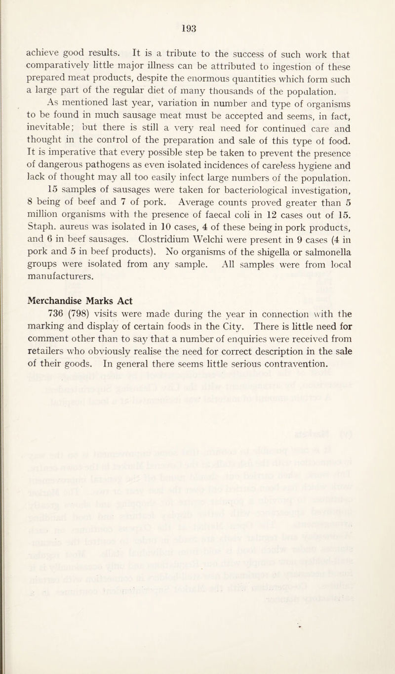 achieve good results. It is a tribute to the success of such work that comparatively little major illness can be attributed to ingestion of these prepared meat products, despite the enormous quantities which form such a large part of the regular diet of many thousands of the population. As mentioned last year, variation in number and type of organisms to be found in much sausage meat must be accepted and seems, in fact, inevitable; but there is still a very real need for continued care and thought in the control of the preparation and sale of this type of food. It is imperative that every possible step be taken to prevent the presence of dangerous pathogens as even isolated incidences of careless hygiene and lack of thought may all too easily infect large numbers of the population. 15 samples of sausages were taken for bacteriological investigation, 8 being of beef and 7 of pork. Average counts proved greater than 5 million organisms with the presence of faecal coli in 12 cases out of 15. Staph, aureus was isolated in 10 cases, 4 of these being in pork products, and 6 in beef sausages. Clostridium Welchi were present in 9 cases (4 in pork and 5 in beef products). No organisms of the shigella or salmonella groups were isolated from any sample. All samples were from local manufacturers. Merchandise Marks Act 736 (798) visits were made during the year in connection with the marking and display of certain foods in the City. There is little need for comment other than to say that a number of enquiries were received from retailers who obviously realise the need for correct description in the sale of their goods. In general there seems little serious contravention.