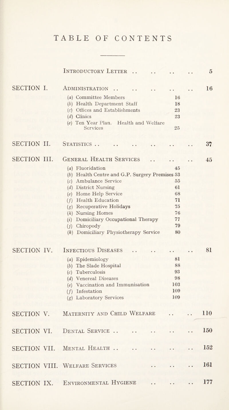 TABLE OF CONTENTS Introductory Letter .. .. .. .. 5 SECTION L Administration .. • • • • 16 (a) Committee Members 16 {b) Health Department Staff 18 {c) Offices and Establishments 23 ((i) Clinics 23 (e) Ten Year Plan. Health and Welfare Services 25 SECTION IT Statistics .. « • • * 37 SECTION III. General Health Services • • • • 45 (a) Fluoridation 45 {b) Health Centre and G.P. Surgery Premises 53 (c) Ambulance Service 55 (d) District Nursing 61 {e) Home Help Service 68 (/) Health Education 71 (g) Recuperative Holidays 75 (k) Nursing Homes 76 (i) Domiciliary Occupational Therapy 77 (j) Chiropody 79 (A) Domiciliary Physiotherapy Service 80 SECTION IV. Infectious Diseases • • # • 81 (a) Epidemiology 81 (b) The Slade Hospital 88 (c) Tuberculosis 93 (d) Venereal Diseases 98 (e) Vaccination and Immunisation 103 (/) Infestation 109 (g) Laboratory Services 109 SECTION V. Maternity and Child Welfare • • » * 110 SECTION VI. Dental Service .. • • • • 150 SECTION VII. Mental Health .. * • • * 152 SECTION VIII. Welfare Services • • • • 161 SECTION IX. Environmental Hygiene • • • • 177