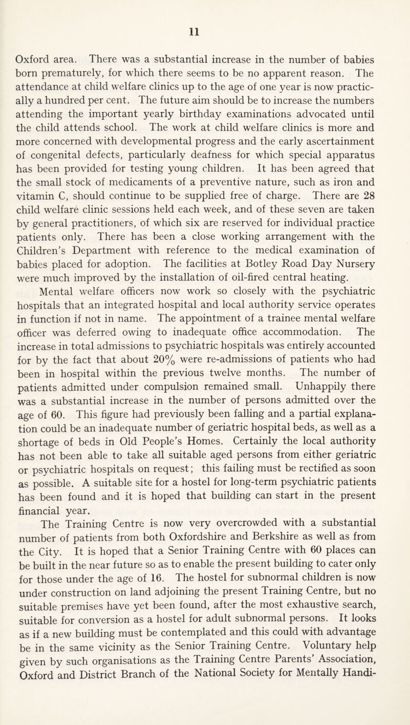 Oxford area. There was a substantial increase in the number of babies born prematurely, for which there seems to be no apparent reason. The attendance at child welfare clinics up to the age of one year is now practic¬ ally a hundred per cent. The future aim should be to increase the numbers attending the important yearly birthday examinations advocated until the child attends school. The work at child welfare clinics is more and more concerned with developmental progress and the early ascertainment of congenital defects, particularly deafness for which special apparatus has been provided for testing young children. It has been agreed that the small stock of medicaments of a preventive nature, such as iron and vitamin C, should continue to be supplied free of charge. There are 28 child welfare clinic sessions held each week, and of these seven are taken by general practitioners, of which six are reserved for individual practice patients only. There has been a close working arrangement with the Children’s Department with reference to the medical examination of babies placed for adoption. The facilities at Botley Road Day Nursery were much improved by the installation of oil-fired central heating. Mental welfare officers now work so closely with the psychiatric hospitals that an integrated hospital and local authority service operates in function if not in name. The appointment of a trainee mental welfare officer was deferred owing to inadequate office accommodation. The increase in total admissions to psychiatric hospitals was entirely accounted for by the fact that about 20% were re-admissions of patients who had been in hospital within the previous twelve months. The number of patients admitted under compulsion remained small. Unhappily there was a substantial increase in the number of persons admitted over the age of 60. This figure had previously been falling and a partial explana¬ tion could be an inadequate number of geriatric hospital beds, as well as a shortage of beds in Old People’s Homes. Certainly the local authority has not been able to take all suitable aged persons from either geriatric or psychiatric hospitals on request; this failing must be rectified as soon as possible. A suitable site for a hostel for long-term psychiatric patients has been found and it is hoped that building can start in the present financial year. The Training Centre is now very overcrowded with a substantial number of patients from both Oxfordshire and Berkshire as well as from the City. It is hoped that a Senior Training Centre with 60 places can be built in the near future so as to enable the present building to cater only for those under the age of 16. The hostel for subnormal children is now under construction on land adjoining the present Training Centre, but no suitable premises have yet been found, after the most exhaustive search, suitable for conversion as a hostel for adult subnormal persons. It looks as if a new building must be contemplated and this could with advantage be in the same vicinity as the Senior Training Centre. Voluntary help given by such organisations as the Training Centre Parents’ Association, Oxford and District Branch of the National Society for Mentally Handi-