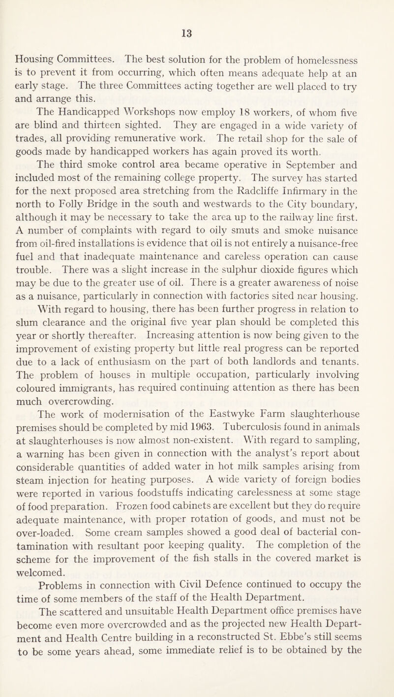 Housing Committees. The best solution for the problem of homelessness is to prevent it from occurring, which often means adequate help at an early stage. The three Committees acting together are well placed to try and arrange this. The Handicapped Workshops now employ 18 workers, of whom five are blind and thirteen sighted. They are engaged in a wide variety of trades, all providing remunerative work. The retail shop for the sale of goods made by handicapped workers has again proved its worth. The third smoke control area became operative in September and included most of the remaining college property. The survey has started for the next proposed area stretching from the Radcliffe Infirmary in the north to Folly Bridge in the south and westwards to the City boundary, although it may be necessary to take the area up to the railway line lirst. A number of complaints with regard to oily smuts and smoke nuisance from oil-fired installations is evidence that oil is not entirely a nuisance-free fuel and that inadequate maintenance and careless operation can cause trouble. There was a slight increase in the sulphur dioxide figures which may be due to the greater use of oil. There is a greater awareness of noise as a nuisance, particularly in connection with factories sited near housing. With regard to housing, there has been further progress in relation to slum clearance and the original five year plan should be completed this year or shortly thereafter. Increasing attention is now being given to the improvement of existing property but little real progress can be reported due to a lack of enthusiasm on the part of both landlords and tenants. The problem of houses in multiple occupation, particularly involving coloured immigrants, has required continuing attention as there has been much overcrowding. The work of modernisation of the Eastwyke Farm slaughterhouse premises should be completed by mid 1963. Tuberculosis found in animals at slaughterhouses is now almost non-existent. With regard to sampling, a warning has been given in connection with the analyst’s report about considerable quantities of added water in hot milk samples arising from steam injection for heating purposes. A wide variety of foreign bodies were reported in various foodstuffs indicating carelessness at some stage of food preparation. Frozen food cabinets are excellent but they do require adequate maintenance, with proper rotation of goods, and must not be over-loaded. Some cream samples showed a good deal of bacterial con¬ tamination with resultant poor keeping quality. The completion of the scheme for the improvement of the fish stalls in the covered market is welcomed. Problems in connection with Civil Defence continued to occupy the time of some members of the staff of the Health Department. The scattered and unsuitable Health Department office premises have become even more overcrowded and as the projected new Health Depart¬ ment and Health Centre building in a reconstructed St. Ebbe’s still seems to be some years ahead, some immediate relief is to be obtained by the