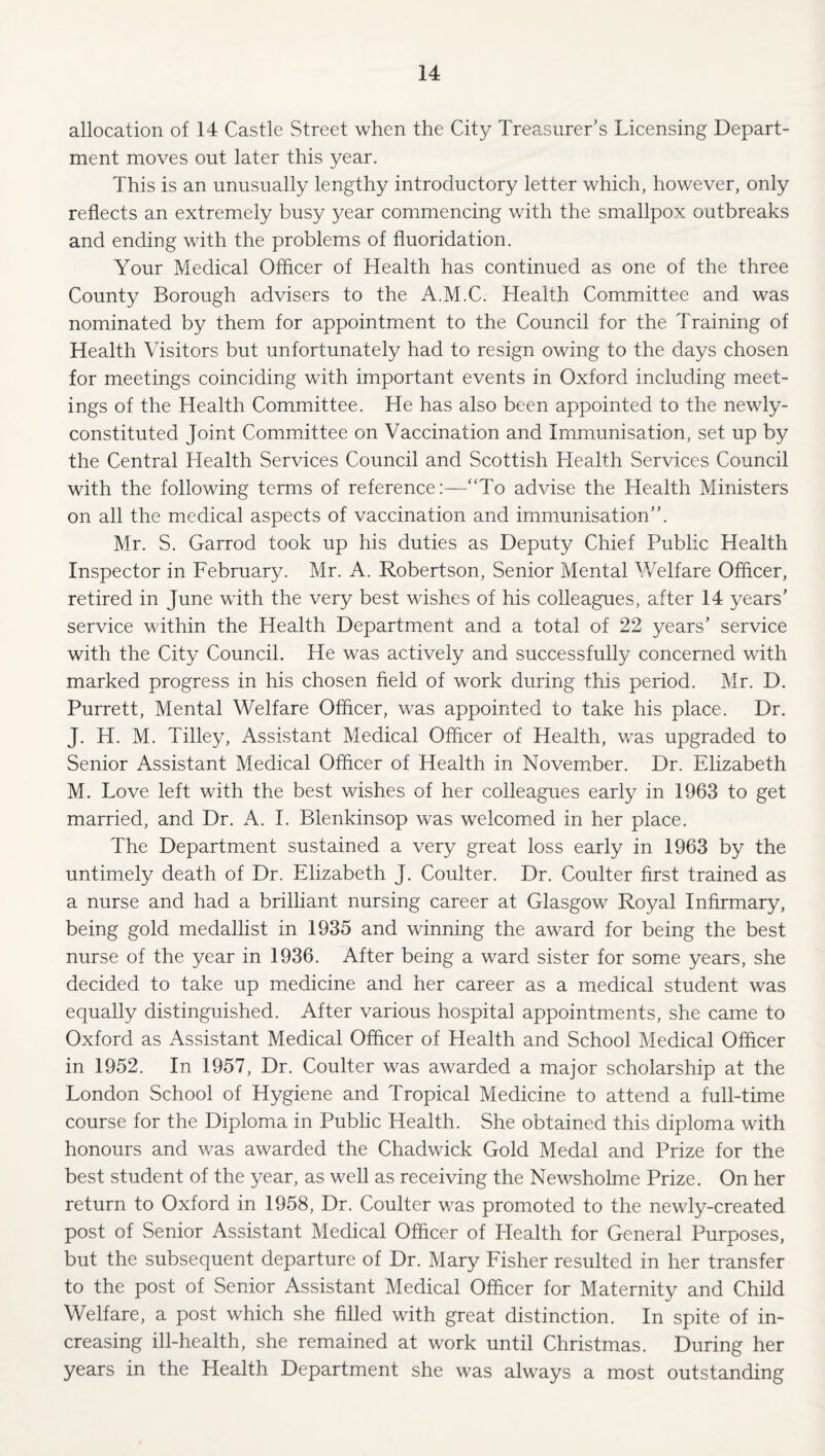allocation of 14 Castle Street when the City Treasurer’s Licensing Depart¬ ment moves out later this year. This is an unusually lengthy introductory letter which, however, only reflects an extremely busy 3^ear commencing with the smallpox outbreaks and ending with the problems of fluoridation. Your Medical Offlcer of Health has continued as one of the three County Borough advisers to the A.M.C. Health Committee and was nominated by them for appointment to the Council for the Training of Health Visitors but unfortunately had to resign owing to the days chosen for meetings coinciding with important events in Oxford including meet¬ ings of the Health Committee. He has also been appointed to the newly- constituted Joint Committee on Vaccination and Immunisation, set up by the Central Health Services Council and Scottish Health Services Council with the following terms of reference:—‘To advise the Health Ministers on all the medical aspects of vaccination and immunisation”. Mr. S. Garrod took up his duties as Deputy Chief Public Health Inspector in February. Mr. A. Robertson, Senior Mental V/elfare Officer, retired in June with the very best wishes of his colleagues, after 14 years’ service within the Health Department and a total of 22 years’ service with the City Council. He was actively and successfully concerned with marked progress in his chosen held of work during this period. Mr. D. Purrett, Mental Welfare Officer, was appointed to take his place. Dr. J. H. M. Tilley, Assistant Medical Officer of Health, was upgraded to Senior Assistant Medical Officer of Health in November. Dr. Elizabeth M. Love left with the best wishes of her colleagues early in 1963 to get married, and Dr. A. 1. Blenkinsop was welcomed in her place. The Department sustained a very great loss early in 1963 by the untimely death of Dr. Elizabeth J. Coulter. Dr. Coulter first trained as a nurse and had a brilliant nursing career at Glasgow Royal Infirmary, being gold medallist in 1935 and winning the award for being the best nurse of the year in 1936. After being a ward sister for some years, she decided to take up medicine and her career as a medical student was equally distinguished. After various hospital appointments, she came to Oxford as Assistant Medical Officer of Health and School Medical Officer in 1952. In 1957, Dr. Coulter was awarded a major scholarship at the London School of Hygiene and Tropical Medicine to attend a full-time course for the Diploma in Public Health. She obtained this diploma with honours and was awarded the Chadwick Gold Medal and Prize for the best student of the year, as well as receiving the Newsholme Prize. On her return to Oxford in 1958, Dr. Coulter was promoted to the newly-created post of Senior Assistant Medical Officer of Health for General Purposes, but the subsequent departure of Dr. Mary Fisher resulted in her transfer to the post of Senior Assistant Medical Officer for Maternity and Child Welfare, a post which she filled with great distinction. In spite of in¬ creasing ill-health, she remained at work until Christmas. During her years in the Health Department she was always a most outstanding
