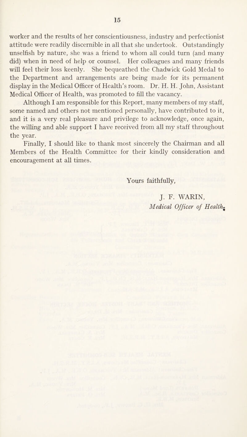 worker and the results of her conscientiousness, industry and perfectionist attitude were readily discernible in all that she undertook. Outstandingly unselfish by nature, she was a friend to whom all could turn (and many did) when in need of help or counsel. Her colleagues and many friends will feel their loss keenly. She bequeathed the Chadwick Gold Medal to the Department and arrangements are being made for its permanent display in the Medical Officer of Health's room. Dr. H. H. John, Assistant Medical Officer of Health, w^as promoted to fill the vacancy. Although I am responsible for this Report, many members of my staff, some named and others not mentioned personally, have contributed to it, and it is a very real pleasure and privilege to acknowledge, once again, the wilhng and able support I have received from all my staff throughout the year. Finally, I should like to thank most sincerely the Chairman and all Members of the Health Committee for their kindly consideration and encouragement at all times. Yours faithfully, J. F. WARIN, Medical Officer of Healthy