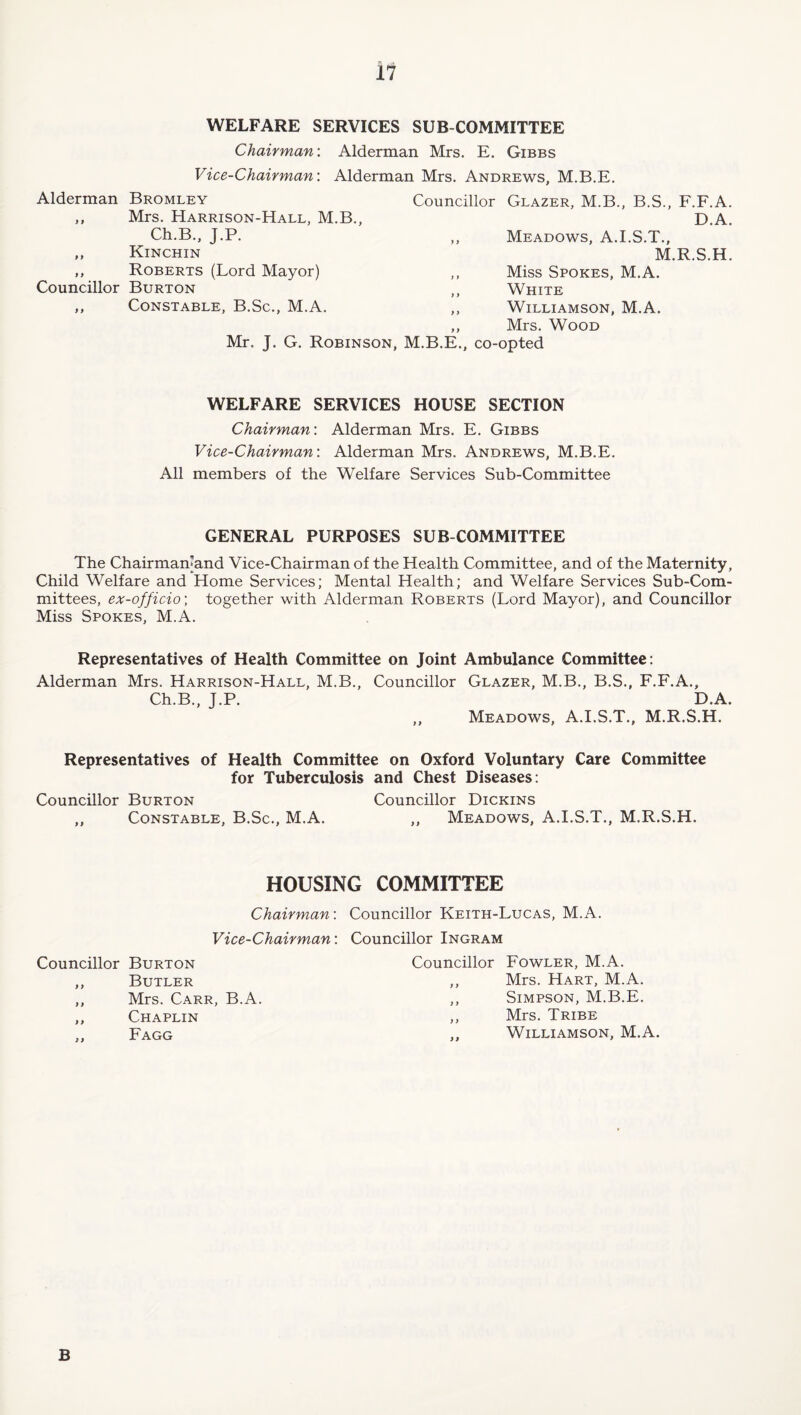 WELFARE SERVICES SUB COMMITTEE Chairman'. Alderman Mrs. E. Gibbs Vice-Chairman'. Alderman Mrs. Andrews, M.B.E. Alderman Bromley ,, Mrs. Harrison-Hall, M.B., Ch.B., J.P. ,, Kinchin ,, Roberts (Lord Mayor) Councillor Burton ,, Constable, B.Sc., M.A. Councillor Glazer, M.B., B.S., F.F.A. D.A. ,, Meadows, A.I.S.T., M.R.S.H. ,, Miss Spokes, M.A. ,, White ,, Williamson, M.A. ,, Mrs. Wood Mr. J. G. Robinson, M.B.E., co-opted WELFARE SERVICES HOUSE SECTION Chairman: Alderman Mrs. E. Gibbs Vice-Chairman: Alderman Mrs. Andrews, M.B.E. All members of the Welfare Services Sub-Committee GENERAL PURPOSES SUB COMMITTEE The Chairmamand Vice-Chairman of the Health Committee, and of the Maternity, Child Welfare and Home Services; Mental Health; and Welfare Services Sub-Com¬ mittees, ex-officio', together with Alderman Roberts (Lord Mayor), and Councillor Miss Spokes, M.A. Representatives of Health Committee on Joint Ambulance Committee: Alderman Mrs. Harrison-Hall, M.B., Councillor Glazer, M.B., B.S., F.F.A., Ch.B., J.P. D.A. ,, Meadows, A.I.S.T., M.R.S.H. Representatives of Health Committee on Oxford Voluntary Care Committee for Tuberculosis and Chest Diseases: Councillor Burton Councillor Dickins ,, Constable, B.Sc., M.A. ,, Meadows, A.I.S.T., M.R.S.H. HOUSING COMMITTEE Chairman: Councillor Keith-Lucas, M.A. Vice-Chairman: Councillor Ingram Councillor Burton ,, Butler ,, Mrs. Carr, B.A. ,, Chaplin ,, Fagg Councillor Fowler, M.A. ,, Mrs. Hart, M.A. ,, Simpson, M.B.E. ,, Mrs. Tribe „ Williamson, M.A. B