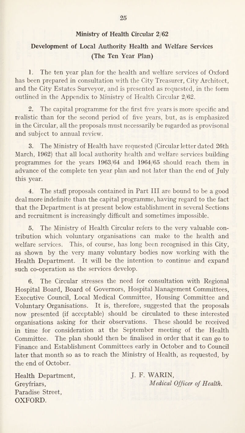 Ministry of Health Circular 2/62 Development of Local Authority Health and Welfare Services (The Ten Year Plan) 1. The ten year plan for the health and welfare services of Oxford has been prepared in consultation with the City Treasurer, City Architect, and the City Estates Surve3^or, and is presented as requested, in the form outlined in the Appendix to Ministry of Health Circular 2/62. 2. The capital programme for the first five years is more specific and realistic than for the second period of five years, but, as is emphasized in the Circular, all the proposals must necessarily be regarded as provisonal and subject to annual review. 3. The Ministry of Health have requested (Circular letter dated 26th March, 1962) that all local authority health and welfare services building programmes for the years 1963/64 and 1964/65 should reach them in advance of the complete ten year plan and not later than the end of July this year. 4. The staff proposals contained in Part HI are bound to be a good deal more indefinite than the capital programme, having regard to the fact that the Department is at present below establishment in several Sections and recruitment is increasingly difficult and sometimes impossible. 5. The Ministry of Health Circular refers to the very valuable con¬ tribution which voluntary organisations can make to the health and welfare services. This, of course, has long been recognised in this City, as shown by the very many voluntary bodies now working with the Health Department. It will be the intention to continue and expand such co-operation as the services develop. 6. The Circular stresses the need for consultation with Regional Hospital Board, Board of Governors, Hospital Management Committees, Executive Council, Local Medical Committee, Housing Committee and Voluntary Organisations. It is, therefore, suggested that the proposals now presented (if acceptable) should be circulated to these interested organisations asking for their observations. These should be received in time for consideration at the September meeting of the Health Committee. The plan should then be finalised in order that it can go to Finance and Establishment Committees early in October and to Council later that month so as to reach the Ministry of Health, as requested, by the end of October. Health Department, Grey friars. Paradise Street, OXFORD. J. F. WARIN, Medical Officer of Health.