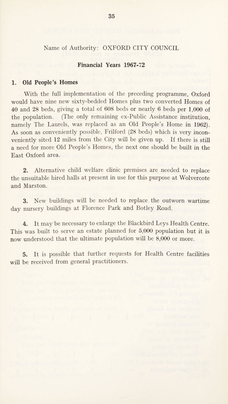 Name of Authority: OXFORD CITY COUNCIL Financial Years 1967-72 1. Old People’s Homes With the full implementation of the preceding programme, Oxford would have nine new sixty-bedded Homes plus two converted Homes of 40 and 28 beds, giving a total of 608 beds or nearly 6 beds per 1,000 of the population. (The only remaining ex-Public Assistance institution, namely The Laurels, was replaced as an Old People’s Home in 1962). As soon as conveniently possible, Frilford (28 beds) which is very incon¬ veniently sited 12 miles from the City will be given up. If there is still a need for more Old People’s Homes, the next one should be built in the East Oxford area. 2. Alternative child welfare clinic premises are needed to replace the unsuitable hired halls at present in use for this purpose at Wolvercote and Marston. 3. New buildings will be needed to replace the outworn wartime day nursery buildings at Florence Park and Botley Road. 4. It may be necessary to enlarge the Blackbird Leys Health Centre. This was built to serve an estate planned for 5,000 population but it is now understood that the ultimate population will be 8,000 or more. 5. It is possible that further requests for Health Centre facilities will be received from general practitioners.