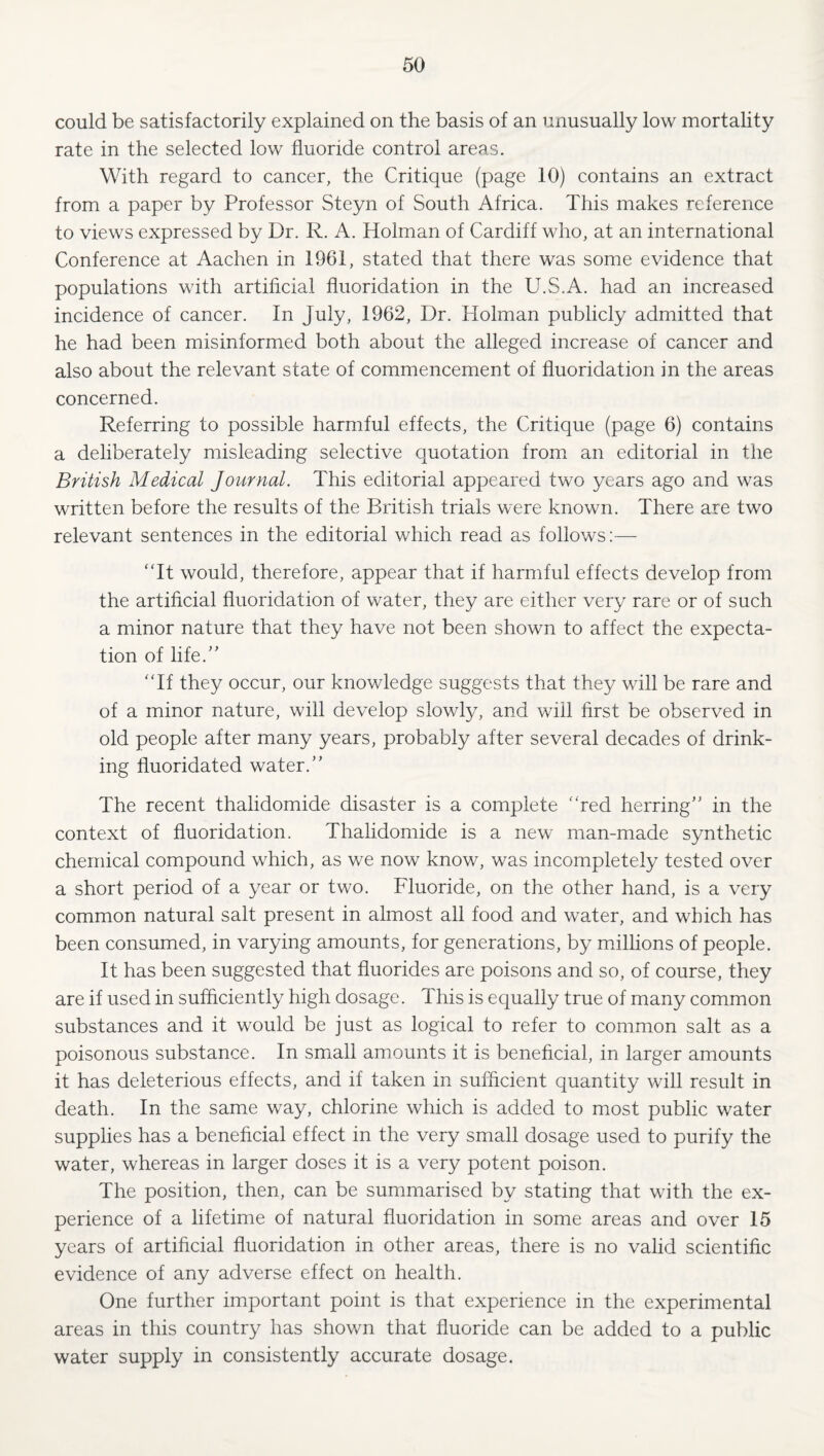 could be satisfactorily explained on the basis of an unusually low mortality rate in the selected low fluoride control areas. With regard to cancer, the Critique (page 10) contains an extract from a paper by Professor Steyn of South Africa. This makes reference to views expressed by Dr. R. A. Holman of Cardiff who, at an international Conference at Aachen in 1961, stated that there was some evidence that populations with artificial fluoridation in the U.S.A. had an increased incidence of cancer. In July, 1962, Dr. Holman publicly admitted that he had been misinformed both about the alleged increase of cancer and also about the relevant state of commencement of fluoridation in the areas concerned. Referring to possible harmful effects, the Critique (page 6) contains a deliberately misleading selective quotation from an editorial in the British Medical Journal. This editorial appeared two years ago and was written before the results of the British trials were known. There are two relevant sentences in the editorial which read as follows:— ‘Tt would, therefore, appear that if harmful effects develop from the artificial fluoridation of water, they are either very rare or of such a minor nature that they have not been shown to affect the expecta¬ tion of life.” “If they occur, our knowledge suggests that they will be rare and of a minor nature, will develop slowly, and will first be observed in old people after many years, probably after several decades of drink¬ ing fluoridated water.” The recent thalidomide disaster is a complete “red herring” in the context of fluoridation. Thalidomide is a new man-made synthetic chemical compound which, as we now know, was incompletely tested over a short period of a year or two. Fluoride, on the other hand, is a very common natural salt present in almost all food and water, and which has been consumed, in varying amounts, for generations, by millions of people. It has been suggested that fluorides are poisons and so, of course, they are if used in sufficiently high dosage. This is equally true of many common substances and it would be just as logical to refer to common salt as a poisonous substance. In smiall amounts it is beneficial, in larger amounts it has deleterious effects, and if taken in sufficient quantity will result in death. In the same way, chlorine which is added to most public water supplies has a beneficial effect in the very small dosage used to purify the water, whereas in larger doses it is a very potent poison. The position, then, can be summarised by stating that with the ex¬ perience of a lifetime of natural fluoridation in some areas and over 15 years of artificial fluoridation in other areas, there is no valid scientific evidence of any adverse effect on health. One further important point is that experience in the experimental areas in this country has shown that fluoride can be added to a public water supply in consistently accurate dosage.