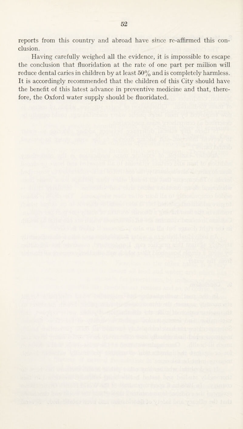 reports from this country and abroad have since re-affirmed this con¬ clusion. Having carefully weighed all the evidence, it is impossible to escape the conclusion that fluoridation at the rate of one part per million will reduce dental caries in children by at least 50% and is completely harmless. It is accordingly recommended that the children of this City should have the benefit of this latest advance in preventive medicine and that, there¬ fore, the Oxford water supply should be fluoridated.