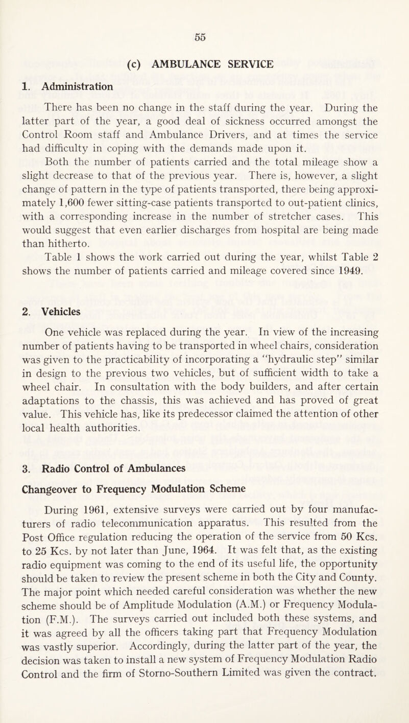 (c) AMBULANCE SERVICE 1. Administration There has been no change in the staff during the year. During the latter part of the year, a good deal of sickness occurred amongst the Control Room staff and Ambulance Drivers, and at times the service had difficulty in coping with the demands made upon it. Both the number of patients carried and the total mileage show a slight decrease to that of the previous year. There is, however, a slight change of pattern in the type of patients transported, there being approxi¬ mately 1,600 fewer sitting-case patients transported to out-patient clinics, with a corresponding increase in the number of stretcher cases. This would suggest that even earlier discharges from hospital are being made than hitherto. Table 1 shows the work carried out during the year, whilst Table 2 shows the number of patients carried and mileage covered since 1949. 2. Vehicles One vehicle was replaced during the year. In view of the increasing number of patients having to be transported in wheel chairs, consideration was given to the practicability of incorporating a '‘hydraulic step” similar in design to the previous two vehicles, but of sufficient width to take a wheel chair. In consultation with the body builders, and after certain adaptations to the chassis, this was achieved and has proved of great value. This vehicle has, like its predecessor claimed the attention of other local health authorities. 3. Radio Control of Ambulances Changeover to Frequency Modulation Scheme During 1961, extensive surveys were carried out by four manufac¬ turers of radio telecommunication apparatus. This resulted from the Post Office regulation reducing the operation of the service from 50 Kcs. to 25 Kcs. by not later than June, 1964. It was felt that, as the existing radio equipment was coming to the end of its useful life, the opportunity should be taken to review the present scheme in both the City and County. The major point which needed careful consideration was whether the new scheme should be of Amplitude Modulation (A.M.) or Frequency Modula¬ tion (F.M.). The surveys carried out included both these systems, and it was agreed by all the officers taking part that Frequency Modulation was vastly superior. Accordingly, during the latter part of the year, the decision was taken to install a new system of Frequency Modulation Radio Control and the firm of Storno-Southern Limited was given the contract.