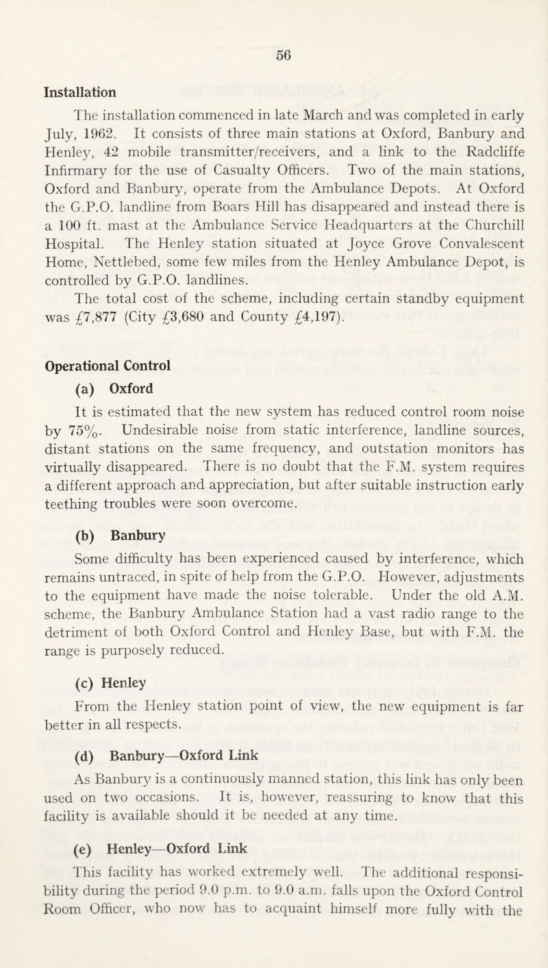 Installation The installation commenced in late March and was completed in early July, 1962. It consists of three main stations at Oxford, Banbury and Henley, 42 miobile transmitter/receivers, and a link to the Radcliffe Infirmary for the use of Casualty Officers. Two of the main stations, Oxford and Banbury, operate from the Ambulance Depots. At Oxford the G.P.O. landline from Boars Hill has disappeared and instead there is a 100 ft. mast at the Ambulance Service Headquarters at the Churchill Hospital. The Henley station situated at Joyce Grove Convalescent Home, Nettlebed, some few miles from the Henley Ambulance Depot, is controlled by G.P.O. landlines. The total cost of the scheme, including certain standby equipment was £7,877 (City £3,680 and County £4,197). Operational Control (a) Oxford It is estimated that the new system has reduced control room noise by 75%. Undesirable noise from static interference, landline sources, distant stations on the same frequency, and outstation monitors has virtually disappeared. There is no doubt that the F.M. system requires a different approach and appreciation, but after suitable instruction early teething troubles were soon overcome. (b) Banbury Some difficulty has been experienced caused by interference, which remains untraced, in spite of help from the G.P.O. However, adjustments to the equipment have made the noise tolerable. Under the old A.M. scheme, the Banbury Ambulance Station had a vast radio range to the detriment of both Oxford Control and Henley Base, but with F.M. the range is purposely reduced. (c) Henley From the Henley station point of view, the new equipment is far better in all respects. (d) Banbury—Oxford Link As Banbury is a continuously manned station, this link has only been used on two occasions. It is, however, reassuring to know that this facility is available should it be needed at any time. (e) Henley—Oxford Link This facility has worked extremely well. The additional responsi¬ bility during the period 9.0 p.m. to 9.0 a.m. falls upon the Oxford Control Room Officer, who now has to acquaint himself more fully with the