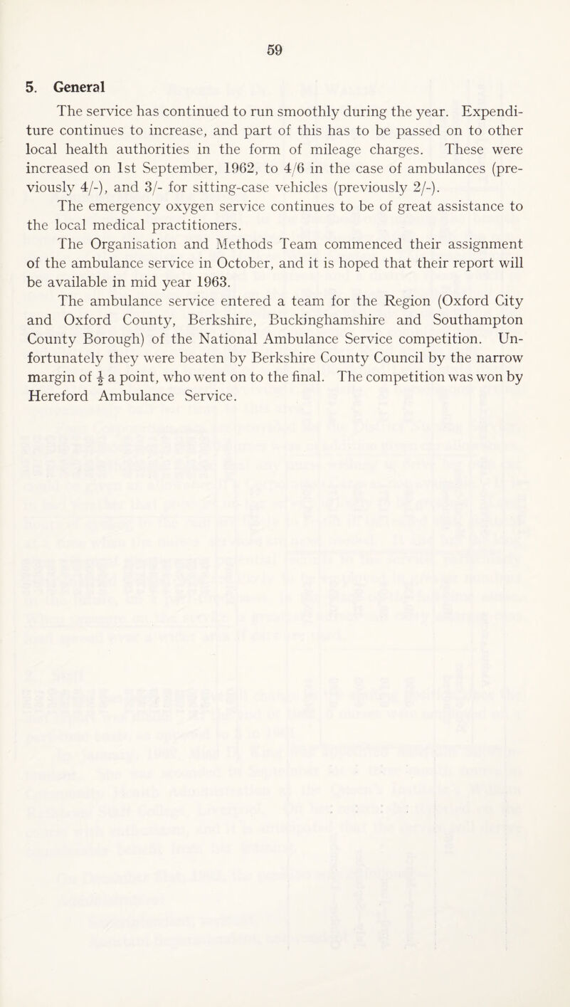 5. General The service has continued to run smoothly during the year. Expendi¬ ture continues to increase, and part of this has to be passed on to other local health authorities in the form of mileage charges. These were increased on 1st September, 1962, to 4/6 in the case of ambulances (pre¬ viously 4/-), and 3/- for sitting-case vehicles (previously 2/-). The emergency oxygen service continues to be of great assistance to the local medical practitioners. The Organisation and Methods Team commenced their assignment of the ambulance service in October, and it is hoped that their report will be available in mid year 1963. The ambulance service entered a team for the Region (Oxford City and Oxford County, Berkshire, Buckinghamishire and Southampton County Borough) of the National Ambulance Service competition. Un¬ fortunately they were beaten by Berkshire County Council by the narrow margin of a point, who went on to the final. The competition was won by Hereford Ambulance Service.