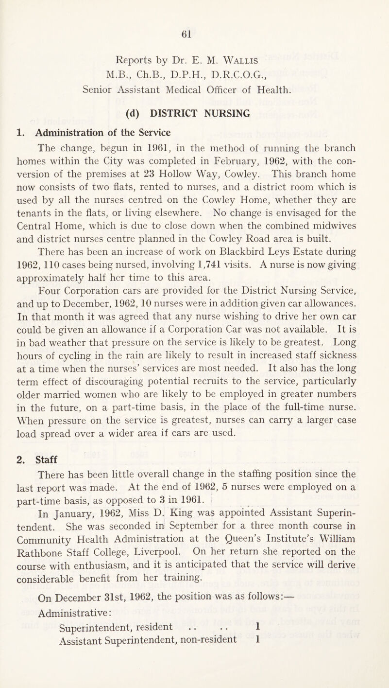 Reports by Dr. E. M. Wallis M.B., Ch.B., D.P.H., D.R.C.O.G., Senior Assistant Medical Officer of Health. (d) DISTRICT NURSING 1. Administration of the Service The change, begun in 1961, in the method of running the branch homes within the City was completed in February, 1962, with the con¬ version of the premises at 23 Hollow Way, Cowley. This branch home now consists of two fiats, rented to nurses, and a district room which is used by all the nurses centred on the Cowley Home, whether they are tenants in the flats, or living elsewhere. No change is envisaged for the Central Home, which is due to close dov/n when the combined midwives and district nurses centre planned in the Cowley Road area is built. There has been an increase of work on Blackbird Leys Estate during 1962, 110 cases being nursed, involving 1,741 visits. A nurse is now giving approximately half her time to this area. Four Corporation cars are provided for the District Nursing Service, and up to December, 1962, 10 nurses were in addition given car allowances. In that month it was agreed that any nurse wishing to drive her own car could be given an allowance if a Corporation Car was not available. It is in bad weather that pressure on the service is likely to be greatest. Long hours of cycling in the rain are likely to result in increased staff sickness at a time when the nurses’ services are most needed. It also has the long term effect of discouraging potential recruits to the service, particularly older married women who are likely to be employed in greater numbers in the future, on a part-time basis, in the place of the full-time nurse. When pressure on the service is greatest, nurses can carry a larger case load spread over a wider area if cars are used. 2. Staff There has been little overall change in the staffing position since the last report was made. At the end of 1962, 5 nurses were employed on a part-time basis, as opposed to 3 in 1961. i In January, 1962, Miss D. King was appointed Assistant Superin¬ tendent. She was seconded in September for a three month course in Community Health Administration at the Queen’s Institute’s William Rathbone Staff College, Liverpool. On her return she reported on the course with enthusiasm, and it is anticipated that the service will derive considerable benefit from her training. On December 3Ist, 1962, the position was as follows:— Administrative: Superintendent, resident .. .. 1 Assistant Superintendent, non-resident 1