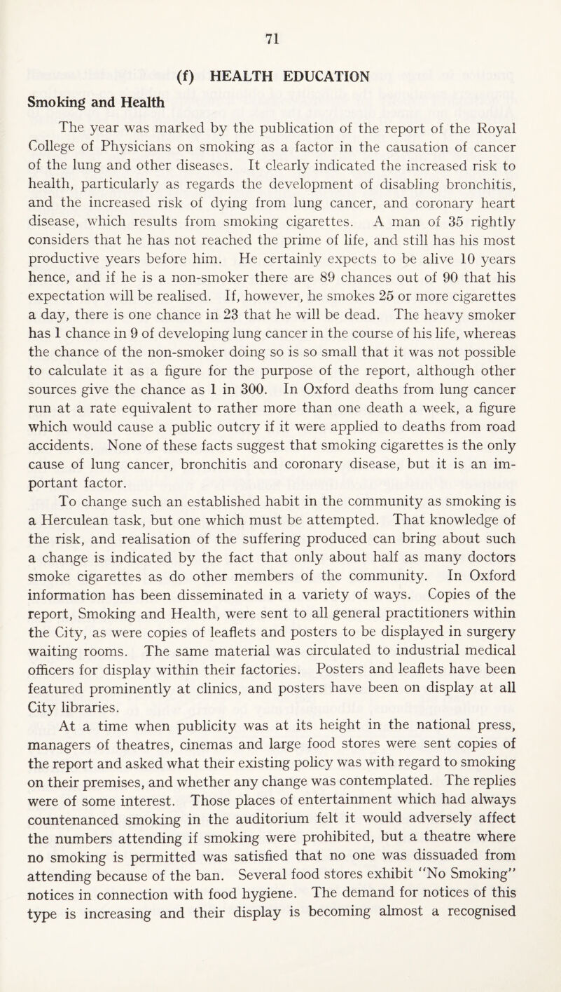 (f) HEALTH EDUCATION Smoking and Health The year was marked by the publication of the report of the Royal College of Physicians on smoking as a factor in the causation of cancer of the lung and other diseases. It clearly indicated the increased risk to health, particularly as regards the development of disabling bronchitis, and the increased risk of dying from lung cancer, and coronary heart disease, which results from smoking cigarettes. A man of 35 rightly considers that he has not reached the prime of life, and still has his most productive years before him. He certainly expects to be alive 10 years hence, and if he is a non-smoker there are 89 chances out of 90 that his expectation will be realised. If, however, he smokes 25 or more cigarettes a day, there is one chance in 23 that he will be dead. The heavy smoker has 1 chance in 9 of developing lung cancer in the course of his life, whereas the chance of the non-smoker doing so is so small that it was not possible to calculate it as a figure for the purpose of the report, although other sources give the chance as 1 in 300. In Oxford deaths from lung cancer run at a rate equivalent to rather more than one death a week, a figure which would cause a public outcry if it were applied to deaths from road accidents. None of these facts suggest that smoking cigarettes is the only cause of lung cancer, bronchitis and coronary disease, but it is an im¬ portant factor. To change such an established habit in the community as smoking is a Herculean task, but one which must be attempted. That knowledge of the risk, and realisation of the suffering produced can bring about such a change is indicated by the fact that only about half as many doctors smoke cigarettes as do other members of the community. In Oxford information has been disseminated in a variety of ways. Copies of the report, Smoking and Health, were sent to all general practitioners within the City, as were copies of leaflets and posters to be displayed in surgery waiting rooms. The same material was circulated to industrial medical officers for display within their factories. Posters and leaflets have been featured prominently at clinics, and posters have been on display at all City libraries. At a time when publicity was at its height in the national press, managers of theatres, cinemas and large food stores were sent copies of the report and asked what their existing policy was with regard to smoking on their premises, and whether any change was contemplated. The replies were of some interest. Those places of entertainment which had always countenanced smoking in the auditorium felt it would adversely affect the numbers attending if smoking were prohibited, but a theatre where no smoking is permitted was satisfied that no one was dissuaded from attending because of the ban. Several food stores exhibit ‘‘No Smoking” notices in connection with food hygiene. The demand for notices of this type is increasing and their display is becoming almost a recognised