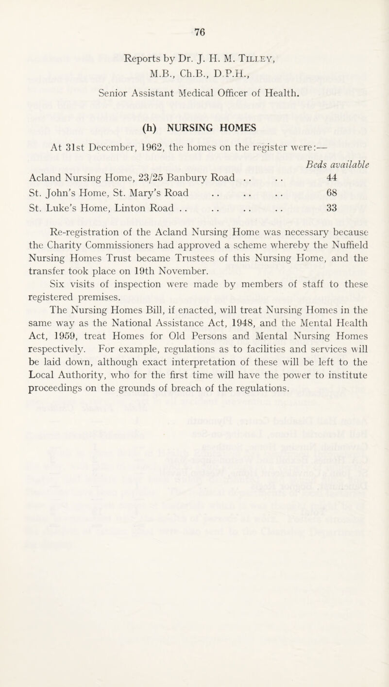 Reports by Dr. J. H. M. Tiliev, M.B., Ch.B., D P.H., Senior Assistant Medical Officer of Health. (h) NURSING HOMES At 31st December, 1962, the homes on the register were:— Beds available Acland Nursing Home, 23/25 Banbury Road . . . . 44 St. John’s Home, St. Mary’s Road .. .. .. 68 St. Luke’s Home, Linton Road . . . . . . .. 33 Re-registration of the Acland Nursing Home was necessary because the Charity Commissioners had approved a scheme whereb}/ the Nuffield Nursing Homes Trust became Trustees of this Nursing Home, and the transfer took place on 19th November. Six visits of inspection were made by members of staff to these registered premises. The Nursing Homes Bill, if enacted, will treat Nursing Homes in the same way as the National Assistance Act, 1948, and the Mental Llealth Act, 1959, treat Homes for Old Persons and Mental Nursing Homes respectively. For example, regulations as to facilities and services will be laid down, although exact interpretation of these will be left to the Local Authority, who for the first time will have the power to institute proceedings on the grounds of breach of the regulations.