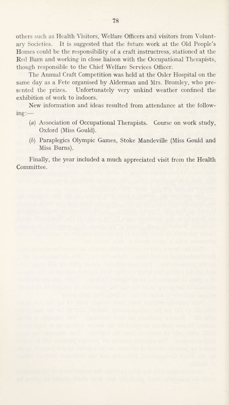 others such as Health Visitors, Welfare Officers and visitors from Volunt¬ ary Societies. It is suggested that the future work at the Old People’s Homes could be the responsibility of a craft instructress, stationed at the Red Barn and working in close liaison with the Occupational Therapists, though responsible to the Chief Welfare Services Officer. The Annual Craft Competition was held at the Osier Hospital on the same day as a Fete organised by Alderman and Mrs. Bromley, who pre¬ sented the prizes. Unfortunately very unkind weather confined the exhibition of work to indoors. New information and ideas resulted from attendance at the follow¬ ing:— (a) Association of Occupational Therapists. Course on work study, Oxford (Miss Gould). (h) Paraplegics Olympic Games, Stoke Mandeville (Miss Gould and Miss Burns). Finally, the year included a much appreciated visit from the Health Committee.