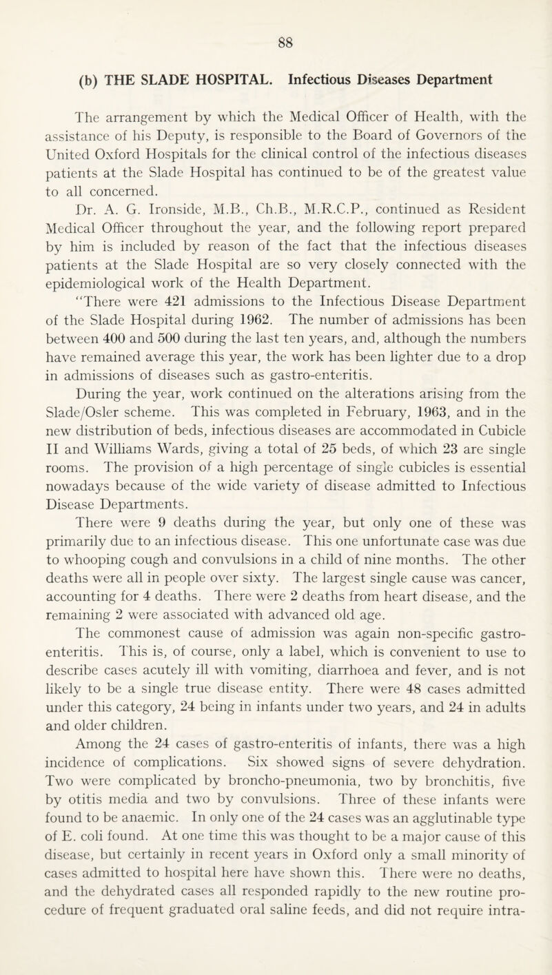 (b) THE SLADE HOSPITAL. Infectious Diseases Department The arrangement by which the Medical Officer of Health, with the assistance of his Deputy, is responsible to the Board of Governors of the United Oxford Hospitals for the clinical control of the infectious diseases patients at the Slade Hospital has continued to be of the greatest value to all concerned. Dr. A. G. Ironside, M.B., Ch.B., M.R.C.P., continued as Resident Medical Officer throughout the year, and the following report prepared by him is included by reason of the fact that the infectious diseases patients at the Slade Hospital are so very closely connected with the epidemiological work of the Health Department. “There were 421 admissions to the Infectious Disease Departoent of the Slade Hospital during 1962. The number of admissions has been between 400 and 500 during the last ten years, and, although the numbers have remained average this year, the work has been lighter due to a drop in admissions of diseases such as gastro-enteritis. During the year, work continued on the alterations arising from the Slade/Osler scheme. This was completed in February, 1963, and in the new distribution of beds, infectious diseases are accommodated in Cubicle H and Williams Wards, giving a total of 25 beds, of which 23 are single rooms. The provision of a high percentage of single cubicles is essential nowadays because of the wide variety of disease admitted to Infectious Disease Departments. There were 9 deaths during the year, but only one of these was primarily due to an infectious disease. This one unfortunate case was due to whooping cough and convulsions in a child of nine months. The other deaths were all in people over sixty. The largest single cause was cancer, accounting for 4 deaths. There were 2 deaths from heart disease, and the remaining 2 were associated with advanced old age. The commonest cause of admission was again non-specific gastro¬ enteritis. This is, of course, only a label, which is convenient to use to describe cases acutely ill with vomiting, diarrhoea and fever, and is not likely to be a single true disease entity. There were 48 cases admitted under this category, 24 being in infants under two years, and 24 in adults and older children. Among the 24 cases of gastro-enteritis of infants, there was a high incidence of complications. Six showed signs of severe dehydration. Two were complicated by broncho-pneumonia, two by bronchitis, five by otitis media and two by convulsions. Three of these infants were found to be anaemic. In only one of the 24 cases was an agglutinable type of E. coli found. At one time this was thought to be a major cause of this disease, but certainly in recent years in Oxford only a small minority of cases admitted to hospital here have shown this. There were no deaths, and the dehydrated cases all responded rapidly to the new routine pro¬ cedure of frequent graduated oral saline feeds, and did not require intra-