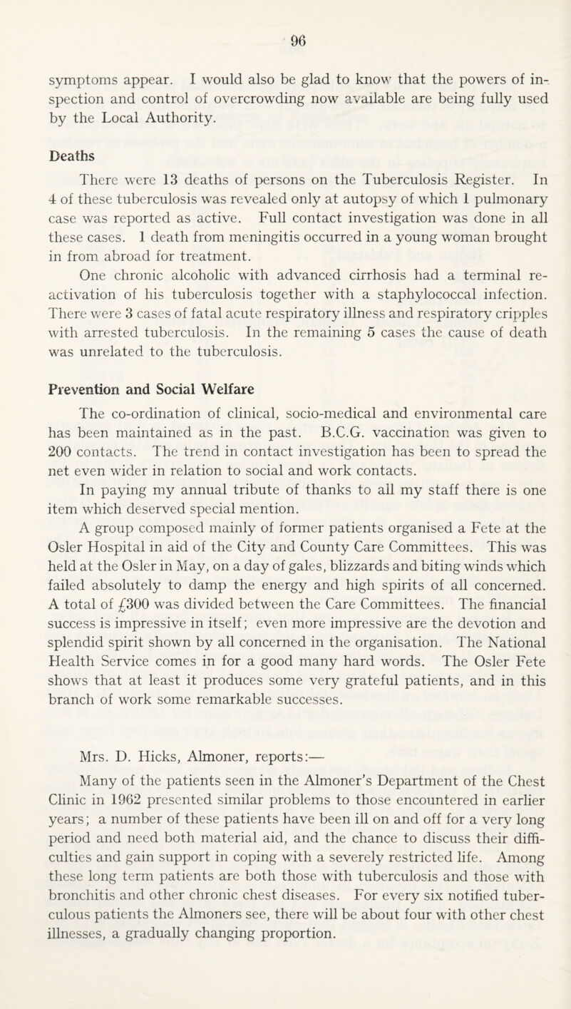 symptoms appear. I would also be glad to know that the powers of in¬ spection and control of overcrowding now available are being fully used by the Local Authority. Deaths There were 13 deaths of persons on the Tuberculosis Register. In 4 of these tuberculosis was revealed only at autopsy of which 1 pulmonary case was reported as active. Full contact investigation was done in all these cases. 1 death from meningitis occurred in a young woman brought in from, abroad for treatment. One chronic alcoholic with advanced cirrhosis had a terminal re¬ activation of his tuberculosis together with a staphylococcal infection. There v/ere 3 cases of fatal acute respiratory illness and respiratory cripples with arrested tuberculosis. In the remaining 5 cases the cause of death was unrelated to the tuberculosis. Prevention and Social Welfare The co-ordination of clinical, socio-medical and environmental care has been maintained as in the past. B.C.G. vaccination was given to 200 contacts. The trend in contact investigation has been to spread the net even wider in relation to social and work contacts. In paying my annual tribute of thanks to all my staff there is one item which deserved special mention. A group composed mainly of former patients organised a Fete at the Osier Hospital in aid of the City and County Care Committees. This was held at the Osier in May, on a day of gales, blizzards and biting winds which failed absolutely to damp the energy and high spirits of all concerned. A total of £300 was divided between the Care Committees. The financial success is impressive in itself; even more impressive are the devotion and splendid spirit shown by all concerned in the organisation. The National Health Service comes in for a good many hard words. The Osier Fete shows that at least it produces some very grateful patients, and in this branch of work some remarkable successes. Mrs. D. Hicks, Almoner, reports:— Many of the patients seen in the Almoner’s Department of the Chest Clinic in 1962 presented similar problems to those encountered in earlier years; a number of these patients have been ill on and off for a very long period and need both material aid, and the chance to discuss their diffi¬ culties and gain support in coping with a severely restricted life. Among these long term patients are both those with tuberculosis and those with bronchitis and other chronic chest diseases. For every six notified tuber¬ culous patients the Almoners see, there will be about four with other chest illnesses, a gradually changing proportion.