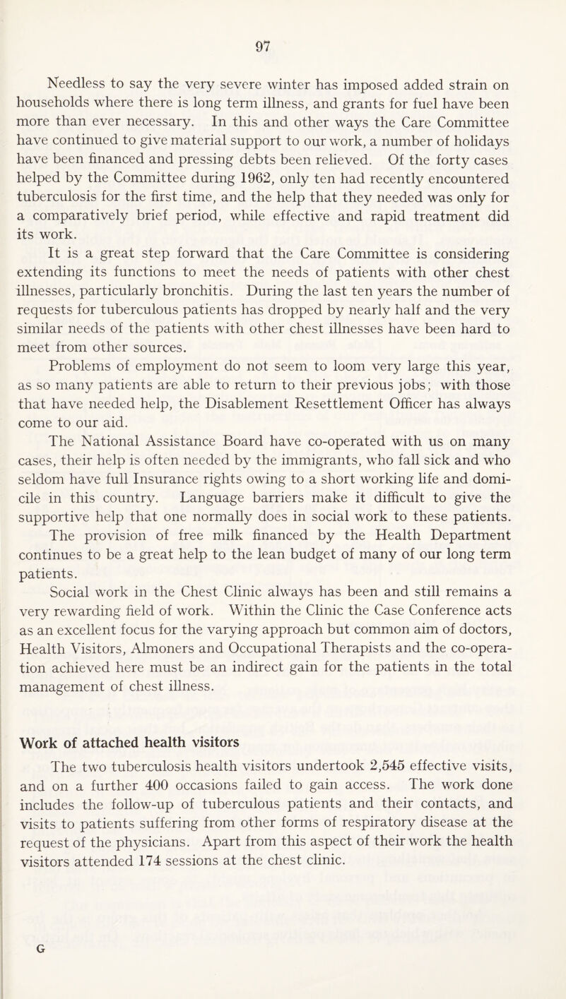 Needless to say the very severe winter has imposed added strain on households where there is long term illness, and grants for fuel have been more than ever necessary. In this and other ways the Care Committee have continued to give material support to our work, a number of holidays have been financed and pressing debts been relieved. Of the forty cases helped by the Committee during 1962, only ten had recently encountered tuberculosis for the first time, and the help that they needed was only for a comparatively brief period, while effective and rapid treatment did its work. It is a great step forward that the Care Committee is considering extending its functions to meet the needs of patients with other chest illnesses, particularly bronchitis. During the last ten years the number of requests for tuberculous patients has dropped by nearly half and the very similar needs of the patients with other chest illnesses have been hard to meet from other sources. Problems of employment do not seem to loom very large this year, as so many patients are able to return to their previous jobs; with those that have needed help, the Disablement Resettlement Officer has always come to our aid. The National Assistance Board have co-operated with us on many cases, their help is often needed by the immigrants, who fall sick and who seldom have full Insurance rights owing to a short working life and domi¬ cile in this country. Language barriers make it difficult to give the supportive help that one normally does in social work to these patients. The provision of free milk financed by the Health Department continues to be a great help to the lean budget of many of our long term patients. Social work in the Chest Clinic always has been and still remains a very rewarding field of work. Within the Clinic the Case Conference acts as an excellent focus for the varying approach but common aim of doctors. Health Visitors, Almoners and Occupational Therapists and the co-opera¬ tion achieved here must be an indirect gain for the patients in the total management of chest illness. Work of attached health visitors The two tuberculosis health visitors undertook 2,545 effective visits, and on a further 400 occasions failed to gain access. The work done includes the follow-up of tuberculous patients and their contacts, and visits to patients suffering from other forms of respiratory disease at the request of the physicians. Apart from this aspect of their work the health visitors attended 174 sessions at the chest clinic. G