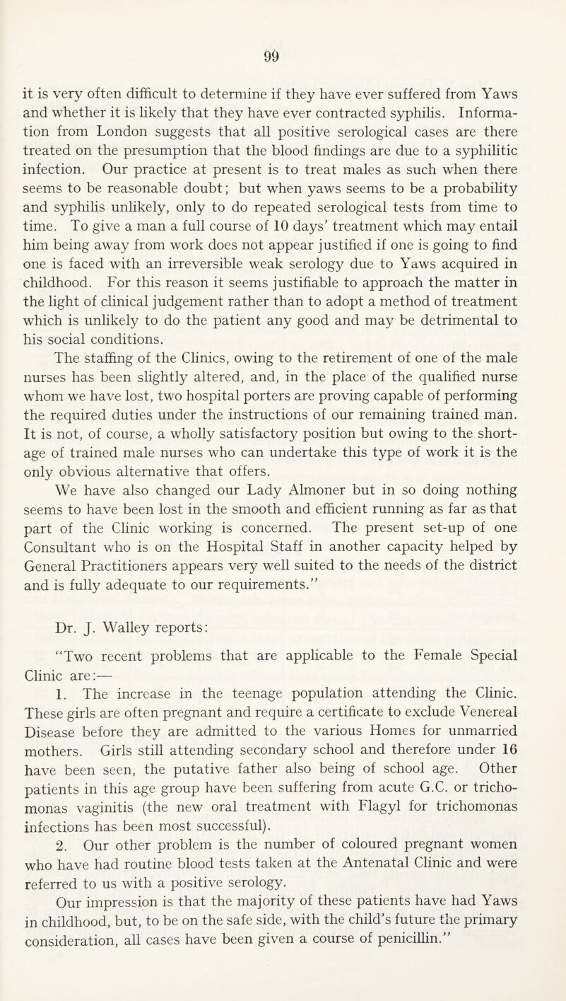 it is very often difficult to determine if they have ever suffered from Yaws and whether it is likely that they have ever contracted syphilis. Informa¬ tion from London suggests that all positive serological cases are there treated on the presumption that the blood findings are due to a syphilitic infection. Our practice at present is to treat males as such when there seems to be reasonable doubt; but when yaws seems to be a probability and syphilis unlikely, only to do repeated serological tests from time to time. To give a man a full course of 10 days' treatment which may entail him being away from work does not appear justified if one is going to find one is faced with an irreversible weak serology due to Yaws acquired in childhood. For this reason it seems justifiable to approach the matter in the light of clinical judgement rather than to adopt a method of treatment which is unlikely to do the patient any good and may be detrimental to his social conditions. The staffing of the Clinics, owing to the retirement of one of the male nurses has been slightly altered, and, in the place of the qualified nurse whom we have lost, two hospital porters are proving capable of performing the required duties under the instructions of our remaining trained man. It is not, of course, a wholly satisfactory position but owing to the short¬ age of trained male nurses who can undertake this type of work it is the only obvious alternative that offers. We have also changed our Lady Almoner but in so doing nothing seems to have been lost in the smooth and efficient running as far as that part of the Clinic working is concerned. The present set-up of one Consultant who is on the Hospital Staff in another capacity helped by General Practitioners appears very well suited to the needs of the district and is fully adequate to our requirements. Dr. J. Walley reports: “Two recent problems that are applicable to the Female Special Clinic are:— 1. The increase in the teenage population attending the Clinic. These girls are often pregnant and require a certificate to exclude Venereal Disease before they are admitted to the various Homes for unmarried mothers. Girls still attending secondary school and therefore under 16 have been seen, the putative father also being of school age. Other patients in this age group have been suffering from acute G.C. or tricho¬ monas vaginitis (the new oral treatment with Flagyl for trichomonas infections has been most successful). 2. Our other problem is the number of coloured pregnant women who have had routine blood tests taken at the Antenatal Clinic and were referred to us with a positive serology. Our impression is that the majority of these patients have had Yaws in childhood, but, to be on the safe side, with the child's future the primary consideration, all cases have been given a course of penicillin.