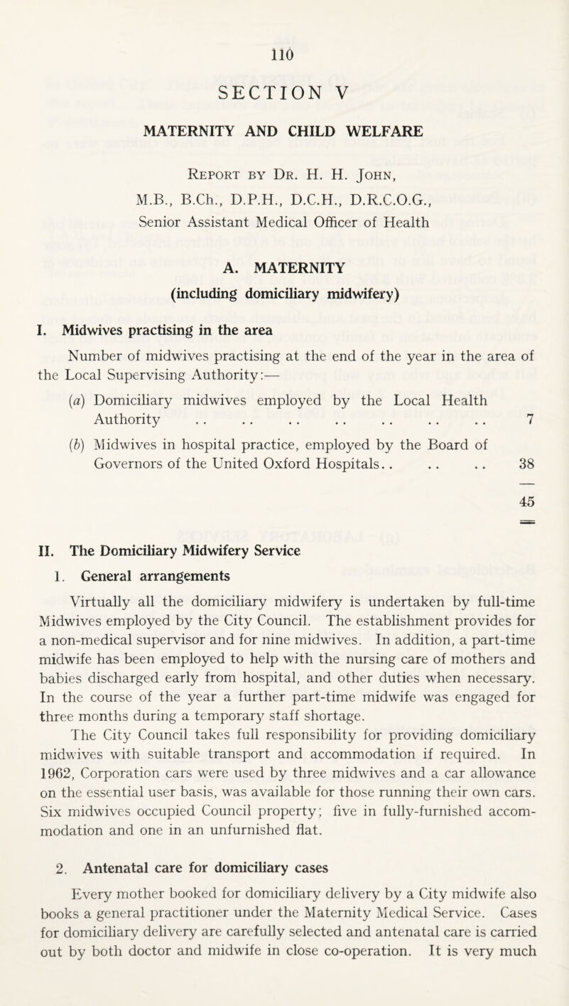 SECTION V MATERNITY AND CHILD WELFARE Report by Dr. H. H. John, M.B., B.Ch., D.P.H., D.C.H., D.R.C.O.G., Senior Assistant Medical Officer of Health A. MATERNITY (including domiciliary midwifery) 1. Midwives practising in the area Number of midwives practising at the end of the year in the area of the Local Supervising Authority:— (a) Domiciliary midwives employed by the Local Health Authority . . . . . . .. . . . . . . 7 (h) Midwives in hospital practice, employed by the Board of Governors of the United Oxford Hospitals.. .. .. 38 45 11. The Domiciliary Midwifery Service 1. General arrangements Virtually all the domiciliary midwifery is undertaken by full-time Midwives employed by the City Council. The establishment provides for a non-medical supervisor and for nine midwives. In addition, a part-time midwife has been employed to help with the nursing care of mothers and babies discharged early from hospital, and other duties when necessary. In the course of the year a further part-time midwife was engaged for three months during a temporar}^ staff shortage. The City Council takes full responsibility for providing domiciliary midwives with suitable transport and accommodation if required. In 1962, Corporation cars were used by three midwives and a car allowance on the essential user basis, was available for those running their own cars. Six midwives occupied Council property; five in fully-furnished accom¬ modation and one in an unfurnished flat. 2. Antenatal care for domiciliary cases Every mother booked for domiciliary delivery by a City midwife also books a general practitioner under the Maternity Medical Service. Cases for domiciliary delivery are carefully selected and antenatal care is carried out by both doctor and midwife in close co-operation. It is very much