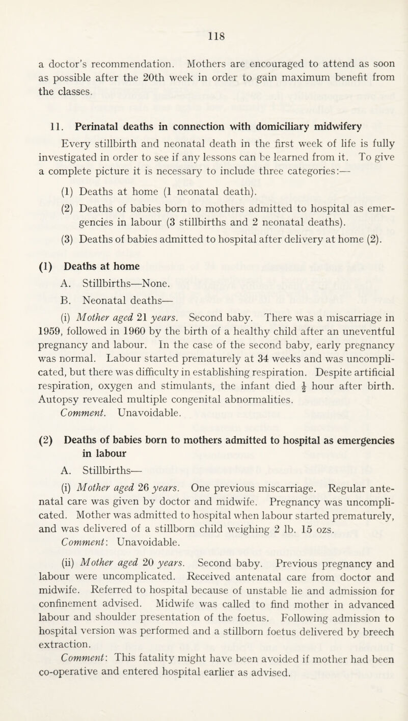 a doctor’s recommendation. Mothers are encouraged to attend as soon as possible after the 20th week in order to gain maximum benefit from the classes. 11. Perinatal deaths in connection with domiciliary midwifery Every stillbirth and neonatal death in the first week of life is fully investigated in order to see if any lessons can be learned from it. To give a complete picture it is necessar}/ to include three categories:— (1) Deaths at home (1 neonatal death). (2) Deaths of babies born to mothers admitted to hospital as emer¬ gencies in labour (3 stillbirths and 2 neonatal deaths). (3) Deaths of babies admitted to hospital after delivery at home (2). (1) Deaths at home A. Stillbirths—None. B. Neonatal deaths— (i) Mother aged 21 years. Second baby. There was a miscarriage in 1959, followed in 1960 by the birth of a healthy child after an uneventful pregnancy and labour. In the case of the second baby, early pregnancy was normal. Labour started prematurely at 34 weeks and was uncompli¬ cated, but there was difficulty in establishing respiration. Despite artificial respiration, oxygen and stimulants, the infant died J hour after birth. Autopsy revealed multiple congenital abnormalities. Comment. Unavoidable. (2) Deaths of babies born to mothers admitted to hospital as emergencies in labour A. Stillbirths— (i) Mother aged 26 years. One previous miscarriage. Regular ante¬ natal care was given by doctor and midwife. Pregnancy was uncompli¬ cated. Mother was admitted to hospital when labour started prematurely, and was delivered of a stillborn child weighing 2 lb. 15 ozs. Comment; Unavoidable. (ii) Mother aged 20 years. Second baby. Previous pregnancy and labour were uncomplicated. Received antenatal care from doctor and midwife. Referred to hospital because of unstable lie and admission for confinement advised. Midwife was called to find mother in advanced labour and shoulder presentation of the foetus. Following admission to hospital version was performed and a stillborn foetus delivered by breech extraction. Comment: This fatality might have been avoided if mother had been co-operative and entered hospital earher as advised.
