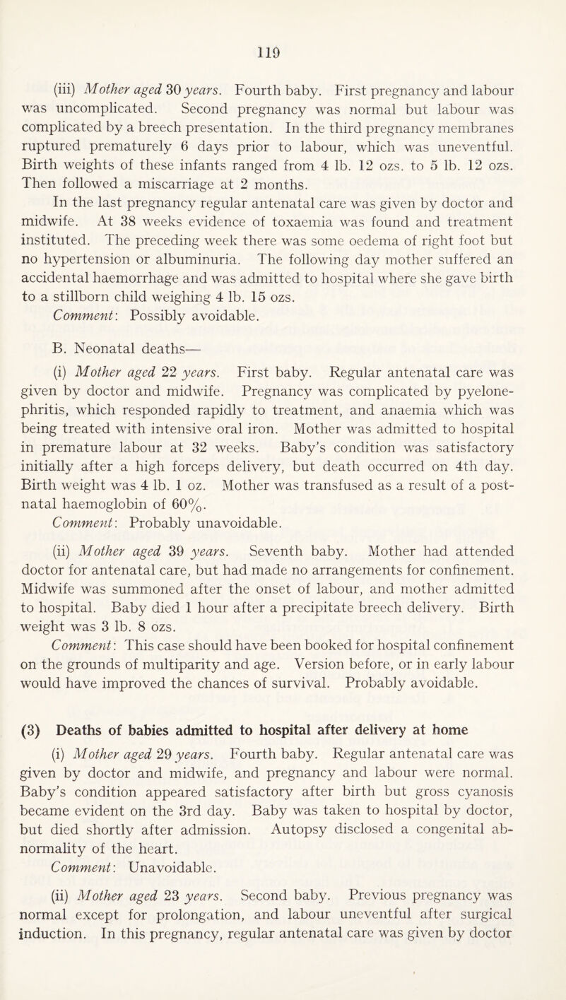 (iii) Mother aged ZO years. Fourth baby. First pregnancy and labour was uncomplicated. Second pregnancy was normal but labour was complicated by a breech presentation. In the third pregnancy membranes ruptured prematurely 6 days prior to labour, which was uneventful. Birth weights of these infants ranged from 4 lb. 12 ozs. to 5 lb. 12 ozs. Then followed a miscarriage at 2 months. In the last pregnancy regular antenatal care was given by doctor and midwife. At 38 weeks evidence of toxaemia was found and treatment instituted. The preceding week there was some oedema of right foot but no hypertension or albuminuria. The following day mother suffered an accidental haemorrhage and was admitted to hospital where she gave birth to a stillborn child weighing 4 lb. 15 ozs. Comment: Possibly avoidable. B. Neonatal deaths— (i) Mother aged 22 years. First baby. Regular antenatal care was given by doctor and midwife. Pregnancy was complicated by pyelone¬ phritis, which responded rapidly to treatment, and anaemia which was being treated with intensive oral iron. Mother was admitted to hospital in premature labour at 32 weeks. Baby's condition was satisfactory initially after a high forceps delivery, but death occurred on 4th day. Birth weight was 4 lb. 1 oz. Mother was transfused as a result of a post¬ natal haemoglobin of 60%. Comment: Probably unavoidable. (ii) Mother aged 39 years. Seventh baby. Mother had attended doctor for antenatal care, but had made no arrangements for confinement. Midwife was summoned after the onset of labour, and mother admitted to hospital. Baby died 1 hour after a precipitate breech delivery. Birth weight was 3 lb. 8 ozs. Comment: This case should have been booked for hospital confinement on the grounds of multiparity and age. Version before, or in early labour would have improved the chances of survival. Probably avoidable. (3) Deaths of babies admitted to hospital after delivery at home (i) Mother aged 2^ years. Fourth baby. Regular antenatal care was given by doctor and midwife, and pregnancy and labour were normal. Baby’s condition appeared satisfactory after birth but gross cyanosis became evident on the 3rd day. Baby was taken to hospital by doctor, but died shortly after admission. Autopsy disclosed a congenital ab¬ normality of the heart. Comment: Unavoidable. (ii) Mother aged 23 years. Second baby. Previous pregnancy was normal except for prolongation, and labour uneventful after surgical induction. In this pregnancy, regular antenatal care was given by doctor