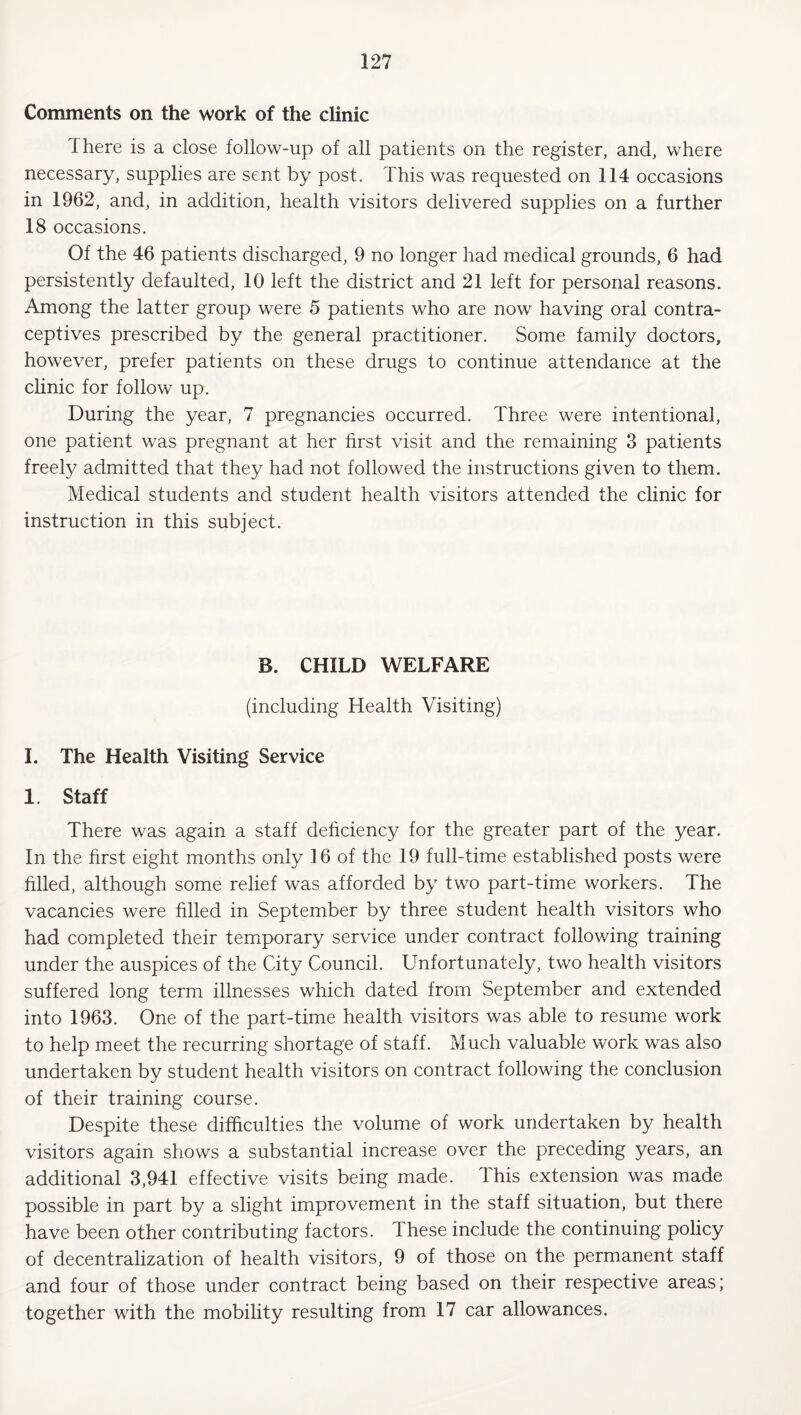 Comments on the work of the clinic There is a close follow-up of all patients on the register, and, where necessary, supplies are sent by post. This was requested on 114 occasions in 1962, and, in addition, health visitors delivered supplies on a further 18 occasions. Of the 46 patients discharged, 9 no longer had medical grounds, 6 had persistently defaulted, 10 left the district and 21 left for personal reasons. Among the latter group were 5 patients who are now having oral contra¬ ceptives prescribed by the general practitioner. Some family doctors, however, prefer patients on these drugs to continue attendance at the clinic for follow up. During the year, 7 pregnancies occurred. Three were intentional, one patient was pregnant at her first visit and the remaining 3 patients freely admitted that they had not followed the instructions given to them. Medical students and student health visitors attended the clinic for instruction in this subject. B. CHILD WELFARE (including Health Visiting) I. The Health Visiting Service 1. Staff There was again a staff deficiency for the greater part of the year. In the first eight months only 16 of the 19 full-time established posts were filled, although some relief was afforded by two part-time workers. The vacancies were filled in September by three student health visitors who had completed their temporary service under contract following training under the auspices of the City Council. Unfortunately, two health visitors suffered long term illnesses which dated from September and extended into 1963. One of the part-time health visitors was able to resume work to help meet the recurring shortage of staff. Much valuable work was also undertaken by student health visitors on contract following the conclusion of their training course. Despite these difficulties the volume of work undertaken by health visitors again shows a substantial increase over the preceding years, an additional 3,941 effective visits being made. This extension was made possible in part by a slight improvement in the staff situation, but there have been other contributing factors. These include the continuing policy of decentralization of health visitors, 9 of those on the permanent staff and four of those under contract being based on their respective areas; together with the mobility resulting from 17 car allowances.