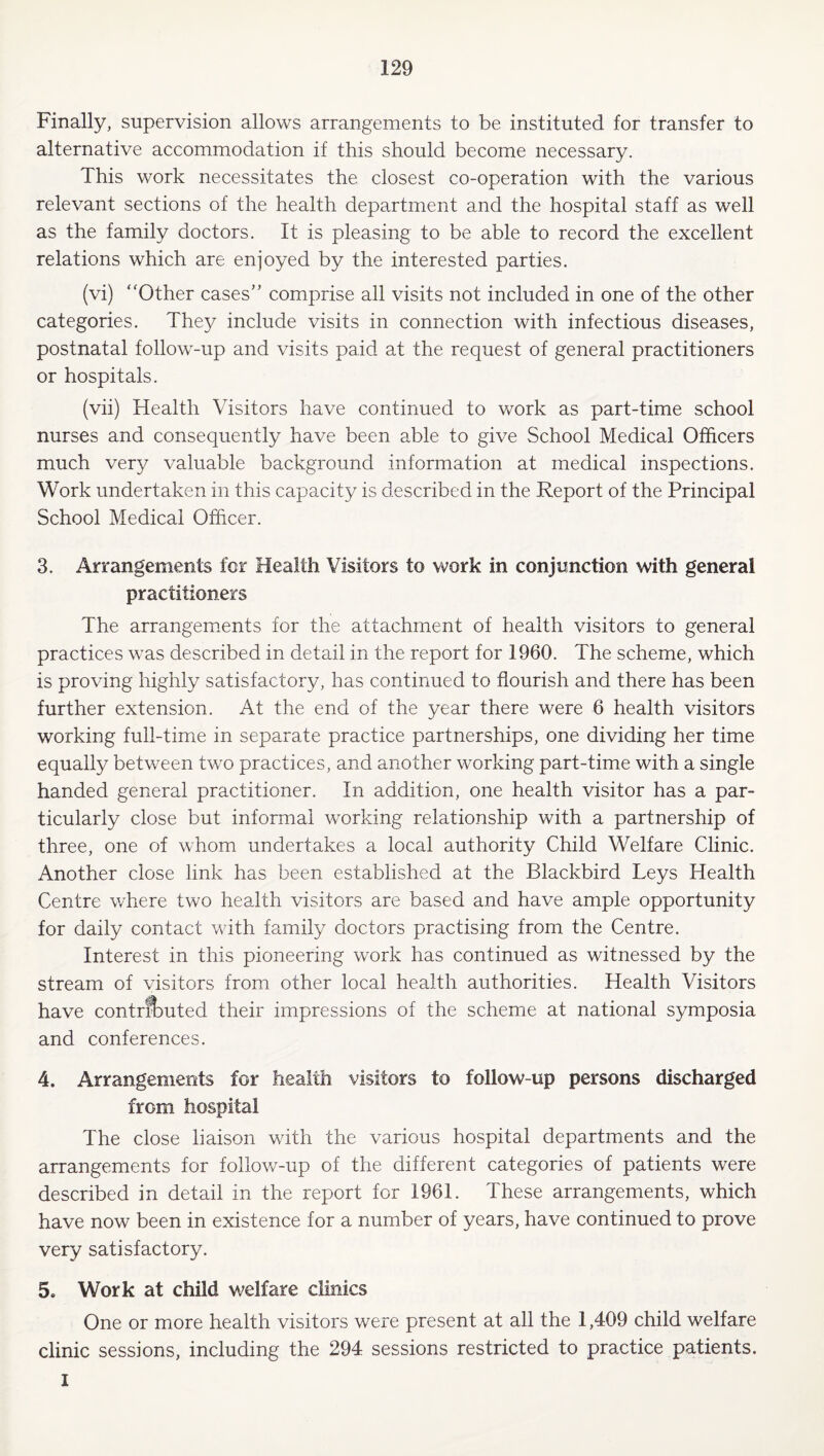 Finally, supervision allows arrangements to be instituted for transfer to alternative accommodation if this should become necessary. This work necessitates the closest co-operation with the various relevant sections of the health department and the hospital staff as well as the family doctors. It is pleasing to be able to record the excellent relations which are enjoyed by the interested parties. (vi) ‘'Other cases” comprise all visits not included in one of the other categories. They include visits in connection with infectious diseases, postnatal follow-up and visits paid at the request of general practitioners or hospitals. (vii) Health Visitors have continued to work as part-time school nurses and consequently have been able to give School Medical Officers much very valuable background information at medical inspections. Work undertaken in this capacity is described in the Report of the Principal School Medical Officer. 3. Arrangements for Health Visitors to work in conjunction with general practitioners The arrangements for the attachment of health visitors to general practices was described in detail in the report for 1960. The scheme, which is proving highly satisfactory, has continued to flourish and there has been further extension. At the end of the year there were 6 health visitors working full-time in separate practice partnerships, one dividing her time equally between two practices, and another working part-time with a single handed general practitioner. In addition, one health visitor has a par¬ ticularly close but informal working relationship with a partnership of three, one of whom undertakes a local authority Child Welfare Clinic. Another close link has been established at the Blackbird Leys Health Centre where two health visitors are based and have ample opportunity for daily contact with family doctors practising from the Centre. Interest in this pioneering work has continued as witnessed by the stream of visitors from other local health authorities. Health Visitors have contrfi)uted their impressions of the scheme at national symposia and conferences. 4. Arrangements for health visitors to follow-up persons discharged from hospital The close liaison with the various hospital departments and the arrangements for follow-up of the different categories of patients were described in detail in the report for 1961. These arrangements, which have now been in existence for a number of years, have continued to prove very satisfactory. 5. Work at child welfare clinics One or more health visitors were present at all the 1,409 child welfare clinic sessions, including the 294 sessions restricted to practice patients. 1