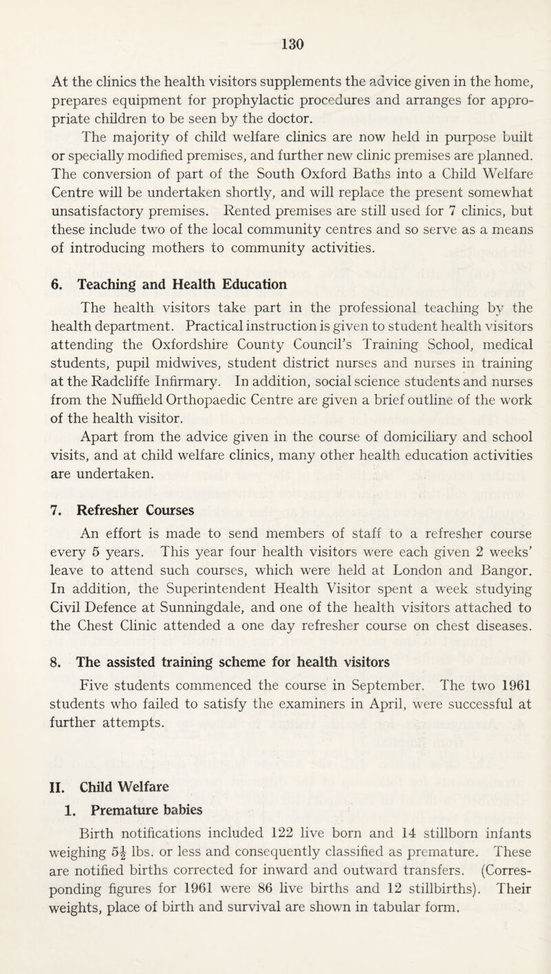 At the clinics the health visitors supplements the advice given in the home, prepares equipment for prophylactic procedures and arranges for appro¬ priate children to be seen by the doctor. The majority of child welfare clinics are now held in purpose built or specially modified premises, and further new clinic premises are planned. The conversion of part of the South Oxford Baths into a Child Welfare Centre will be undertaken shortly, and will replace the present somewhat unsatisfactory premises. Rented premises are still used for 7 clinics, but these include two of the local community centres and so serve as a means of introducing mothers to community activities. 6. Teaching and Health Education The health visitors take part in the professional teaching by the health department. Practical instruction is given to student health visitors attending the Oxfordshire County CounciCs Training School, medical students, pupil midwives, student district nurses and nurses in training at the Radcliffe Infirmary. In addition, social science students and nurses from the Nuffield Orthopaedic Centre are given a brief outline of the work of the health visitor. Apart from the advice given in the course of domiciliary and school visits, and at child welfare clinics, many other health education activities are undertaken. 7. Refresher Courses An effort is made to send members of staff to a refresher course every 5 years. This year four health visitors were each given 2 weeks’ leave to attend such courses, which were held at London and Bangor. In addition, the Superintendent Health Visitor spent a week studying Civil Defence at Sunningdale, and one of the health visitors attached to the Chest Clinic attended a one day refresher course on chest diseases. 8. The assisted training scheme for health visitors Five students commenced the course in September. The two 1961 students who failed to satisfy the examiners in April, were successful at further attempts. 11. Child Welfare 1. Premature babies Birth notifications included 122 live born and 14 stillborn infants weighing 5^ lbs. or less and consequently classified as premature. These are notified births corrected for inward and outward transfers. (Corres¬ ponding figures for 1961 were 86 live births and 12 stillbirths). Their weights, place of birth and survival are shown in tabular form.