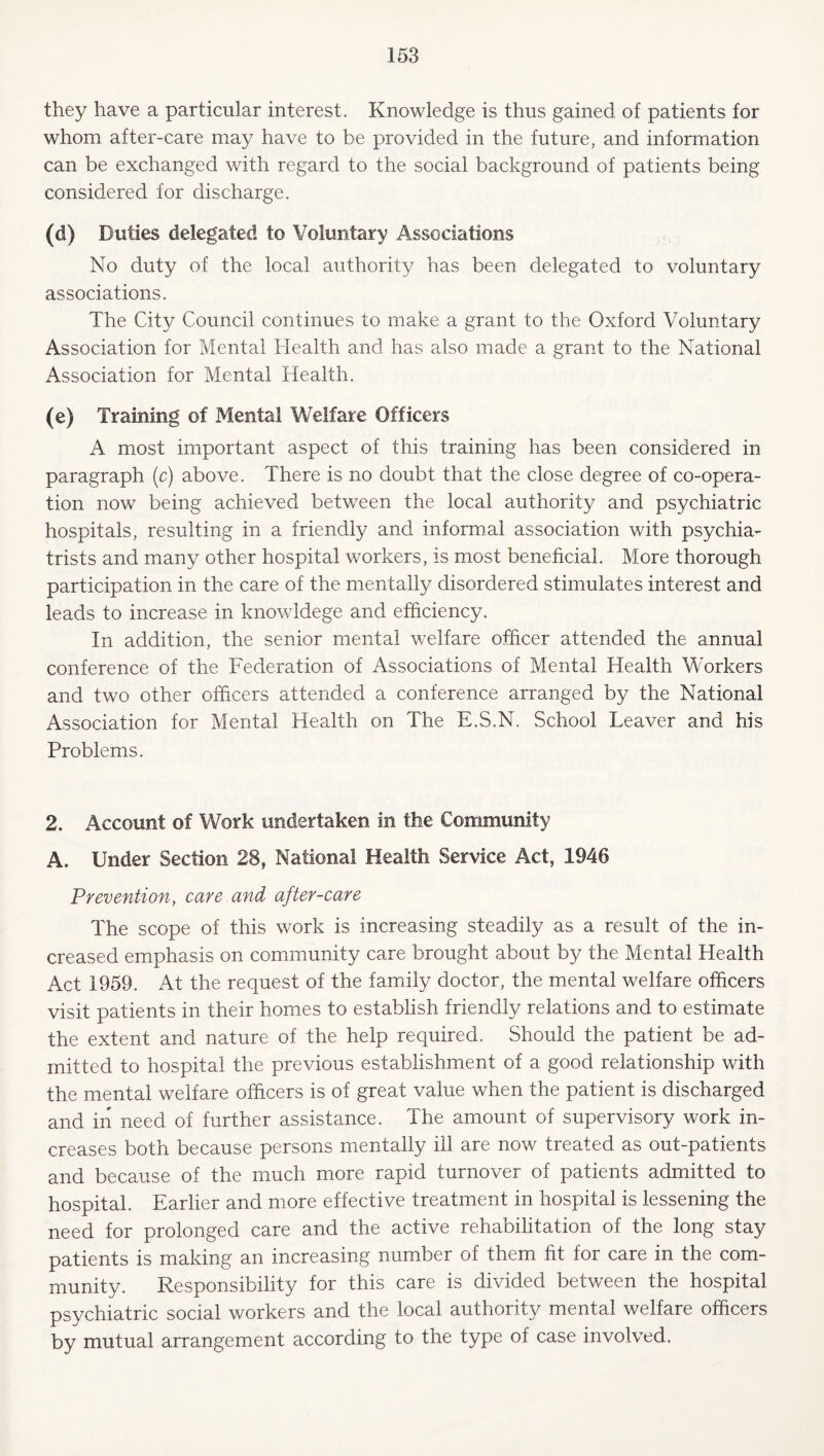 they have a particular interest. Knowledge is thus gained of patients for whom after-care may have to be provided in the future, and information can be exchanged with regard to the social background of patients being considered for discharge. (d) Duties delegated to Voluntary Associations No duty of the local authority has been delegated to voluntary associations. The City Council continues to make a grant to the Oxford Voluntary Association for Mental Health and has also made a grant to the National Association for Mental Health. (e) Training of Mental Welfare Officers A most important aspect of this training has been considered in paragraph (c) above. There is no doubt that the close degree of co-opera¬ tion now being achieved between the local authority and psychiatric hospitals, resulting in a friendly and informal association with psychia¬ trists and many other hospital workers, is most beneficial. More thorough participation in the care of the mentally disordered stimulates interest and leads to increase in knowldege and efficiency. In addition, the senior mental welfare officer attended the annual conference of the Federation of Associations of Mental Health Workers and two other officers attended a conference arranged by the National Association for Mental Health on The E.S.N. School Leaver and his Problems. 2. Account of Work undertaken in the Community A. Under Section 28, National Health Service Act, 1946 Prevention, care and after-care The scope of this work is increasing steadily as a result of the in¬ creased emphasis on community care brought about by the Mental Health Act 1959. At the request of the family doctor, the mental welfare officers visit patients in their homes to establish friendly relations and to estimate the extent and nature of the help required. Should the patient be ad¬ mitted to hospital the previous establishment of a good relationship with the mental welfare officers is of great value when the patient is discharged and in need of further assistance. The amount of supervisory work in¬ creases both because persons mentally ill are now treated as out-patients and because of the much more rapid turnover of patients admitted to hospital. Earlier and more effective treatment in hospital is lessening the need for prolonged care and the active rehabilitation of the long stay patients is making an increasing number of them fit for care in the com¬ munity. Responsibility for this care is divided between the hospital psychiatric social workers and the local authority mental welfare officers by mutual arrangement according to the type of case involved.