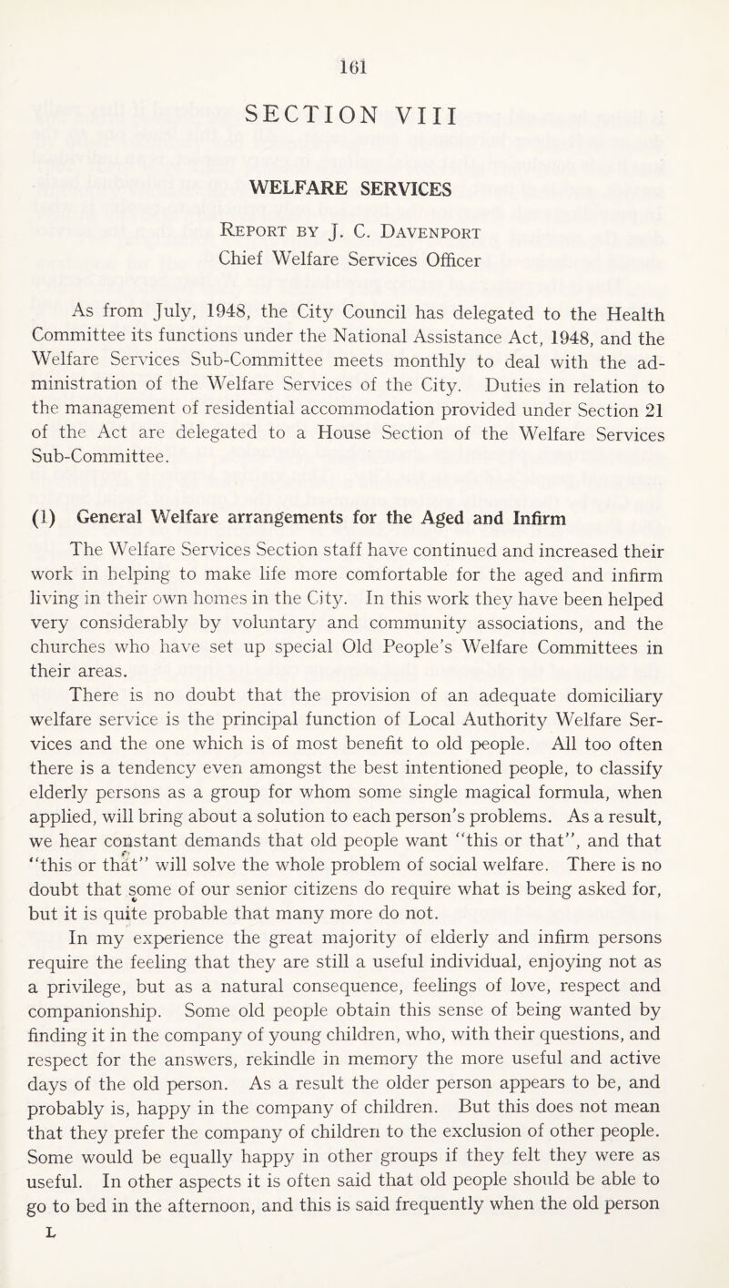 I6l SECTION VIII WELFARE SERVICES Report by J. C. Davenport Chief Welfare Services Officer As from July, 1948, the City Council has delegated to the Health Committee its functions under the National Assistance Act, 1948, and the Welfare Services Sub-Committee meets monthly to deal with the ad¬ ministration of the Welfare Services of the City. Duties in relation to the management of residential accommodation provided under Section 21 of the Act are delegated to a House Section of the Welfare Services Sub-Committee. (1) General Welfare arrangements for the Aged and Infirm The Welfare Services Section staff have continued and increased their work in helping to make life more comfortable for the aged and infirm living in their own homes in the City. In this work they have been helped very considerably by voluntary and community associations, and the churches who have set up special Old People’s Welfare Committees in their areas. There is no doubt that the provision of an adequate domiciliary welfare service is the principal function of Local Authority Welfare Ser¬ vices and the one which is of most benefit to old people. All too often there is a tendency even amongst the best intentioned people, to classify elderly persons as a group for whom some single magical formula, when applied, will bring about a solution to each person’s problems. As a result, we hear constant demands that old people want ‘This or that”, and that “this or that” will solve the whole problem of social welfare. There is no doubt that some of our senior citizens do require what is being asked for, but it is quite probable that many more do not. In my experience the great majority of elderly and infirm persons require the feeling that they are still a useful individual, enjoying not as a privilege, but as a natural consequence, feelings of love, respect and companionship. Some old people obtain this sense of being wanted by finding it in the company of young children, who, with their questions, and respect for the answers, rekindle in memory the more useful and active days of the old person. As a result the older person appears to be, and probably is, happy in the company of children. But this does not mean that they prefer the company of children to the exclusion of other people. Some would be equally happy in other groups if they felt they were as useful. In other aspects it is often said that old people should be able to go to bed in the afternoon, and this is said frequently when the old person L