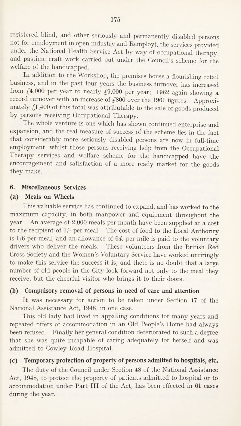 registered, blind, nnd other seriously nnd permanently disabled persons not for employment in open industry and Remploy), the services provided under the National Health Service Act by way of occupational therapy, and pastime craft work carried out under the Council s scheme for the welfare of the handicapped. In addition to the Workshop, the premises house a flourishing retail business, and in the past four years the business turnover has increased from £4,000 per year to nearly £9,000 per year; 1962 again showing a record turnover with an increase of £800 over the 1961 figures. Approxi¬ mately £1,400 of this total was attributable to the sale of goods produced by persons receiving Occupational Therapy. The whole venture is one which has shown continued enterprise and expansion, and the real measure of success of the scheme lies in the fact that considerably more seriously disabled persons are now in full-time employment, whilst those persons receiving help from the Occupational Therapy services and welfare scheme for the handicapped have the encouragement and satisfaction of a more ready market for the goods they make. 6. Miscellaneous Services (a) Meals on Wheels This valuable service has continued to expand, and has worked to the maximum capacity, in both manpower and equipment throughout the year. An average of 2,000 meals per month have been supplied at a cost to the recipient of 1/- per meal. The cost of food to the Local Authority is 1 /6 per meal, and an allowance of per mile is paid to the voluntary drivers who deliver the meals. These volunteers from the British Red Cross Society and the Women's Voluntary Service have worked untiringly to make this service the success it is, and there is no doubt that a large number of old people in the City look forward not only to the meal they receive, but the cheerful visitor who brings it to their doors. (b) Compulsory removal of persons in need of care and attention It was necessary for action to be taken under Section 47 of the National Assistance Act, 1948, in one case. This old lady had lived in appalling conditions for many years and repeated offers of accommodation in an Old People’s Home had always been refused. Finally her general condition deteriorated to such a degree that she was quite incapable of caring adequately for herself and was admitted to Cowley Road Hospital. (c) Temporary protection of property of persons admitted to hospitals, etc. The duty of the Council under Section 48 of the National Assistance Act, 1948, to protect the property of patients admitted to hospital or to accommodation under Part III of the Act, has been effected in 61 cases during the year.