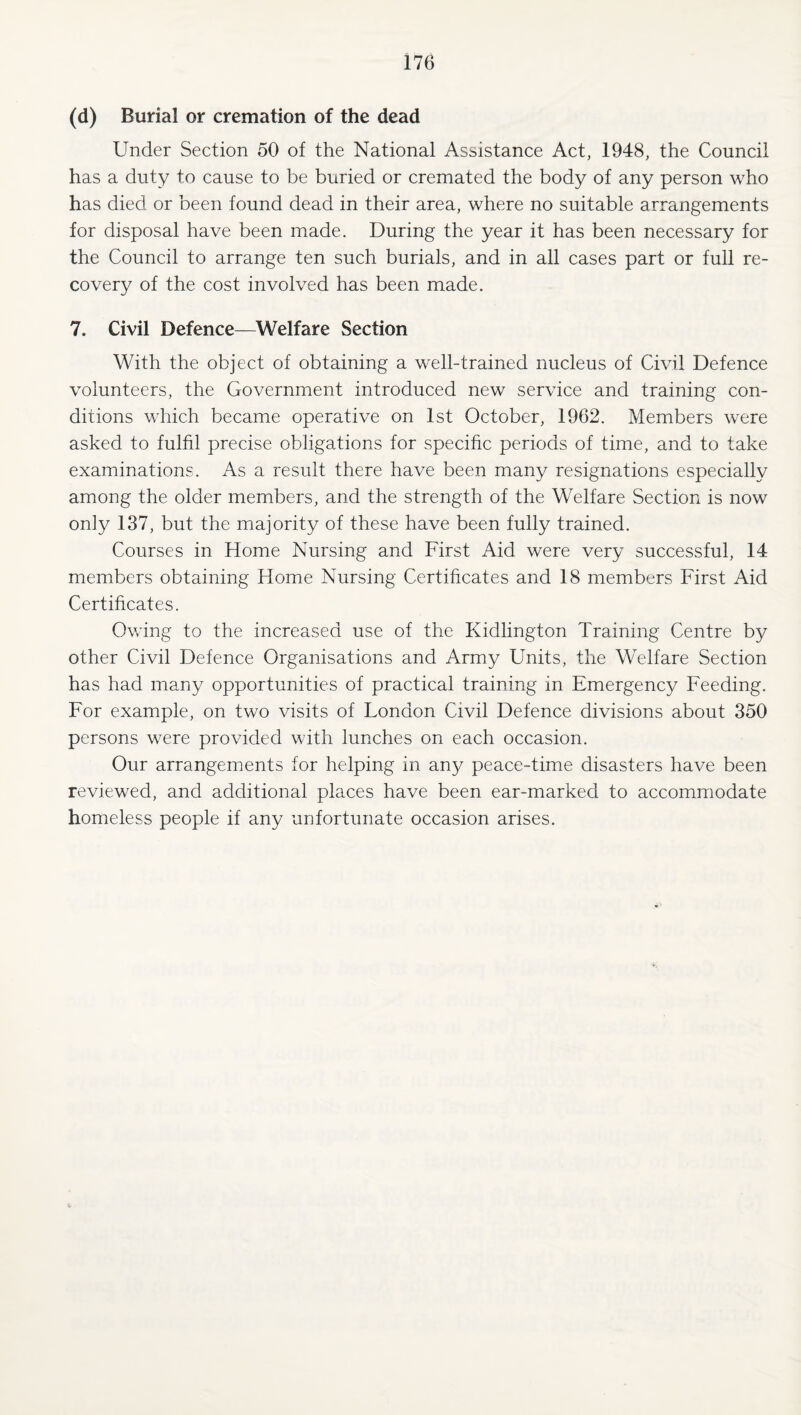 (d) Burial or cremation of the dead Under Section 50 of the National Assistance Act, 1948, the Council has a duty to cause to be buried or cremated the body of any person who has died or been found dead in their area, where no suitable arrangements for disposal have been made. During the year it has been necessary for the Council to arrange ten such burials, and in all cases part or full re¬ covery of the cost involved has been made. 7. Civil Defence—^Welfare Section With the object of obtaining a well-trained nucleus of Civil Defence volunteers, the Government introduced new service and training con¬ ditions which became operative on 1st October, 1962. Members were asked to fulfil precise obligations for specific periods of time, and to take examinations. As a result there have been many resignations especially among the older members, and the strength of the Welfare Section is now only 137, but the majority of these have been fully trained. Courses in Home Nursing and First Aid were very successful, 14 members obtaining Home Nursing Certificates and 18 members First Aid Certificates. Owing to the increased use of the Kidlington Training Centre by other Civil Defence Organisations and Army Units, the Welfare Section has had many opportunities of practical training in Emergency Feeding. For example, on two visits of London Civil Defence divisions about 350 persons were provided with lunches on each occasion. Our arrangements for helping in any peace-time disasters have been reviewed, and additional places have been ear-marked to accommodate homeless people if any unfortunate occasion arises.