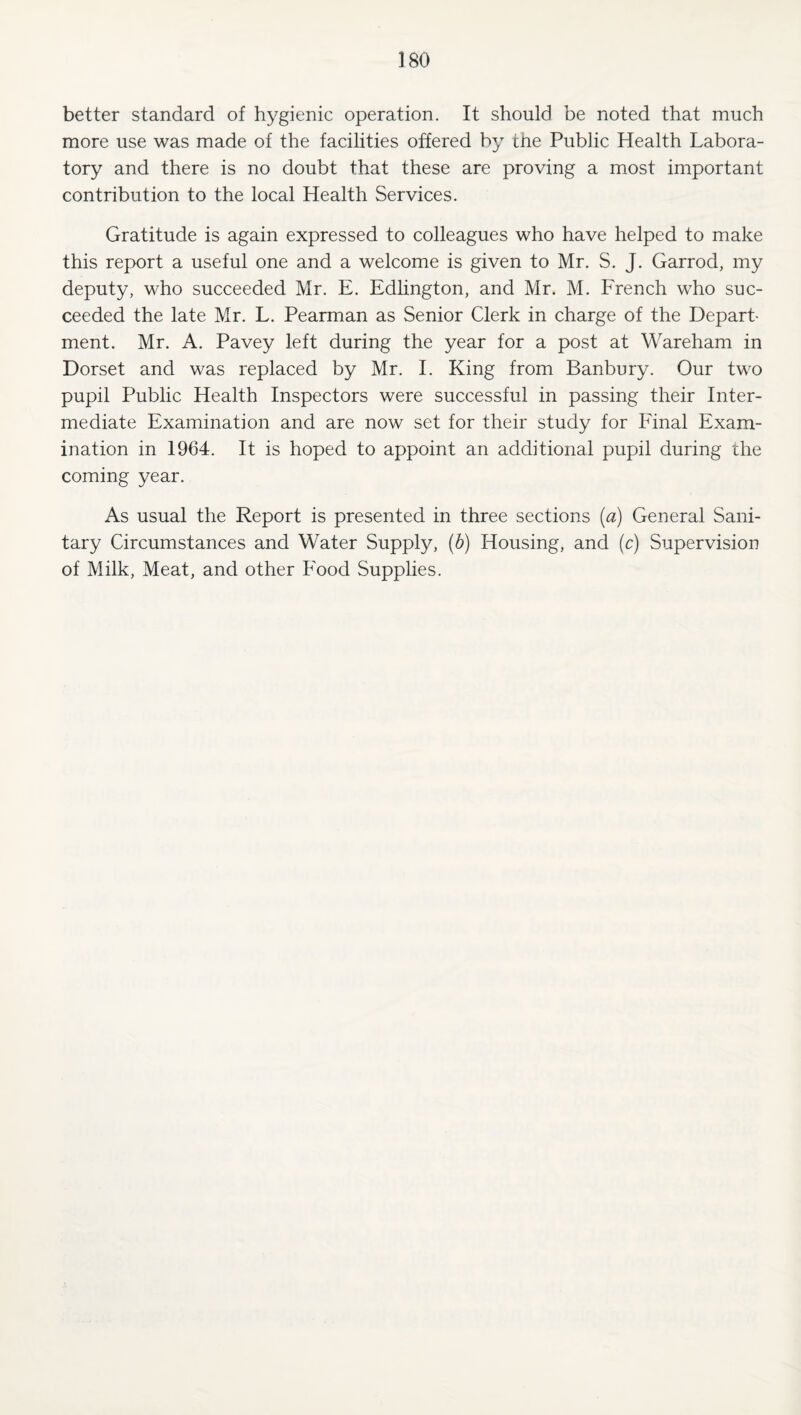 better standard of hygienic operation. It should be noted that much more use was made of the facilities offered by the Public Health Labora¬ tory and there is no doubt that these are proving a most important contribution to the local Health Services. Gratitude is again expressed to colleagues who have helped to make this report a useful one and a welcome is given to Mr. S. J. Garrod, my deputy, who succeeded Mr. E. Edlington, and Mr. M. French who suc¬ ceeded the late Mr. L. Pearman as Senior Clerk in charge of the Depart¬ ment. Mr. A. Pavey left during the year for a post at Wareham in Dorset and was replaced by Mr. I. King from Banbury. Our two pupil Public Health Inspectors were successful in passing their Inter¬ mediate Examination and are now set for their study for Final Exam¬ ination in 1964. It is hoped to appoint an additional pupil during the coming year. As usual the Report is presented in three sections [a) General Sani¬ tary Circumstances and Water Supply, (b) Housing, and (c) Supervision of Milk, Meat, and other Food Supplies.