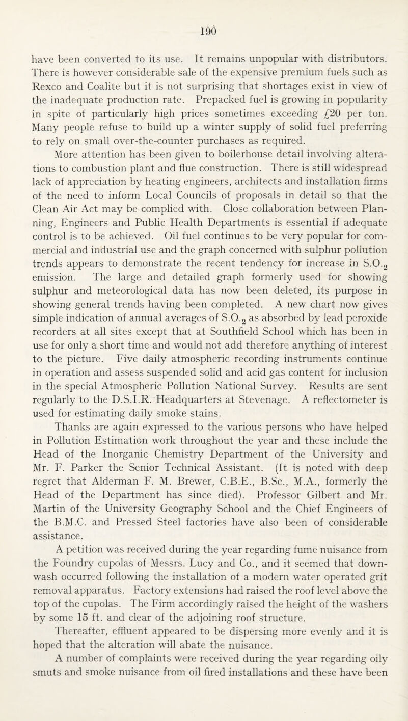 have been converted to its use. It remains unpopular with distributors. There is however considerable sale of the expensive premium fuels such as Rexco and Coalite but it is not surprising that shortages exist in view of the inadequate production rate. Prepacked fuel is growing in popularity in spite of particularly high prices sometimes exceeding £20 per ton. Many people refuse to build up a winter supply of solid fuel preferring to rely on small over-the-counter purchases as required. More attention has been given to boilerhouse detail involving altera¬ tions to combustion plant and flue construction. There is still widespread lack of appreciation by heating engineers, architects and installation firms of the need to inform Local Councils of proposals in detail so that the Clean Air Act may be complied with. Close collaboration between Plan¬ ning, Engineers and Public Health Departments is essential if adequate control is to be achieved. Oil fuel continues to be very popular for com¬ mercial and industrial use and the graph concerned with sulphur pollution trends appears to demonstrate the recent tendency for increase in S.O.g emission. The large and detailed graph formerly used for showing sulphur and meteorological data has now been deleted, its purpose in showing general trends having been completed. A new chart now gives simple indication of annual averages of S.O.2 as absorbed by lead peroxide recorders at all sites except that at Southfield School which has been in use for only a short time and would not add therefore anything of interest to the picture. Five daily atmospheric recording instruments continue in operation and assess suspended solid and acid gas content for inclusion in the special Atmospheric Pollution National Survey. Results are sent regularly to the D.S.I.R. Headquarters at Stevenage. A reflectometer is used for estimating daily smoke stains. Thanks are again expressed to the various persons who have helped in Pollution Estimation work throughout the year and these include the Head of the Inorganic Chemistry Department of the University and Mr. F. Parker the Senior Technical Assistant. (It is noted with deep regret that Alderman F. M. Brewer, C.B.E., B.Sc., M.A., formerly the Head of the Department has since died). Professor Gilbert and Mr. Martin of the University Geography School and the Chief Engineers of the B.M.C. and Pressed Steel factories have also been of considerable assistance. A petition was received during the year regarding fume nuisance from the Foundry cupolas of Messrs. Lucy and Co., and it seemed that down- wash occurred following the installation of a modern water operated grit removal apparatus. Factory extensions had raised the roof level above the top of the cupolas. The Firm accordingly raised the height of the washers by some 15 ft. and clear of the adjoining roof structure. Thereafter, effluent appeared to be dispersing more evenly and it is hoped that the alteration will abate the nuisance. A number of complaints were received during the year regarding oily smuts and smoke nuisance from oil fired installations and these have been