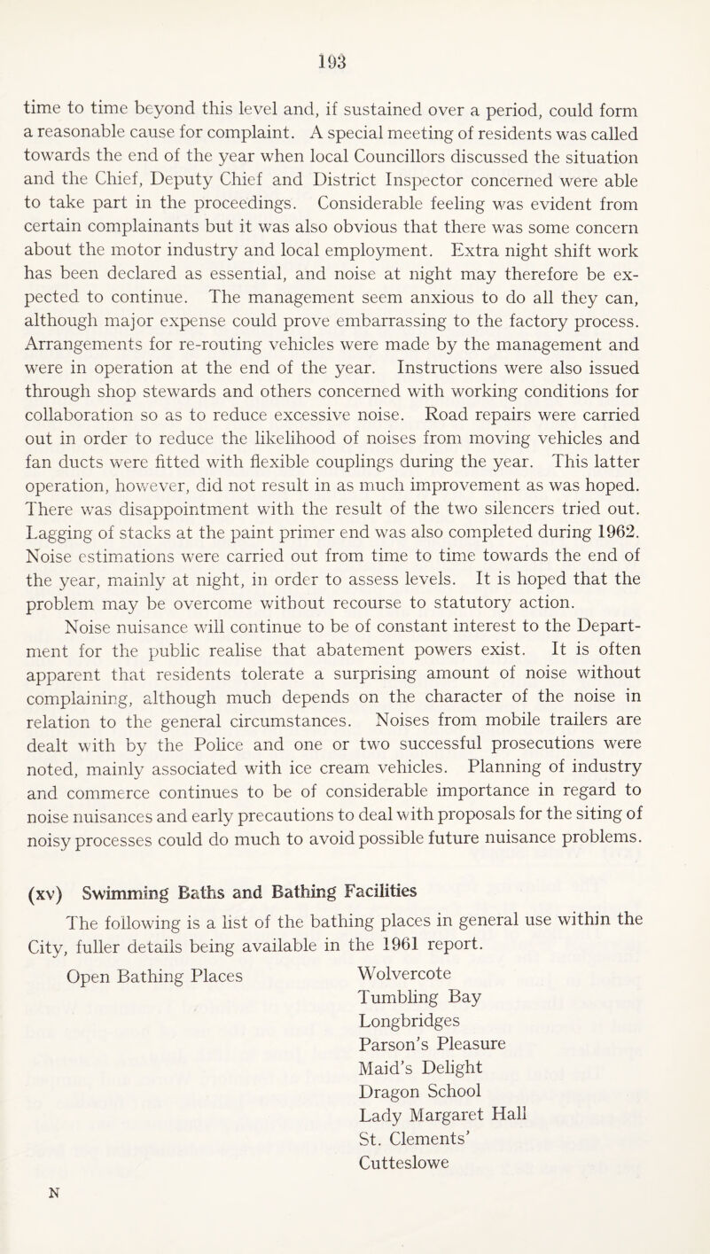 time to time beyond this level and, if sustained over a period, could form a reasonable cause for complaint. A special meeting of residents was called towards the end of the year when local Councillors discussed the situation and the Chief, Deputy Chief and District Inspector concerned were able to take part in the proceedings. Considerable feeling was evident from certain complainants but it was also obvious that there was some concern about the motor industry and local employment. Extra night shift work has been declared as essential, and noise at night may therefore be ex¬ pected to continue. The management seem anxious to do all they can, although major expense could prove embarrassing to the factory process. Arrangements for re-routing vehicles were made by the management and were in operation at the end of the year. Instructions were also issued through shop stewards and others concerned with working conditions for collaboration so as to reduce excessive noise. Road repairs were carried out in order to reduce the likelihood of noises from moving vehicles and fan ducts were fitted with flexible couplings during the year. This latter operation, however, did not result in as much improvement as was hoped. There \yas disappointment with the result of the two silencers tried out. Lagging of stacks at the paint primer end was also completed during 1962. Noise estimations were carried out from time to time towards the end of the year, mainly at night, in order to assess levels. It is hoped that the problem may be overcome v/ithout recourse to statutory action. Noise nuisance will continue to be of constant interest to the Depart¬ ment for the public realise that abatement powers exist. It is often apparent that residents tolerate a surprising amount of noise without complaining, although much depends on the character of the noise in relation to the general circumstances. Noises from mobile trailers are dealt with by the Police and one or two successful prosecutions were noted, mainly associated with ice cream vehicles. Planning of industry and commerce continues to be of considerable importance in regard to noise nuisances and early precautions to deal with proposals for the siting of noisy processes could do much to avoid possible future nuisance problems. (xv) Swimming Baths and Bathing Facilities The following is a list of the bathing places in general use within the City, fuller details being available in the 1961 report. Open Bathing Places Wolvercote Tumbling Bay Longbridges Parson’s Pleasure Maid’s Delight Dragon School Lady Margaret Hall St. Clements’ Cutteslowe N