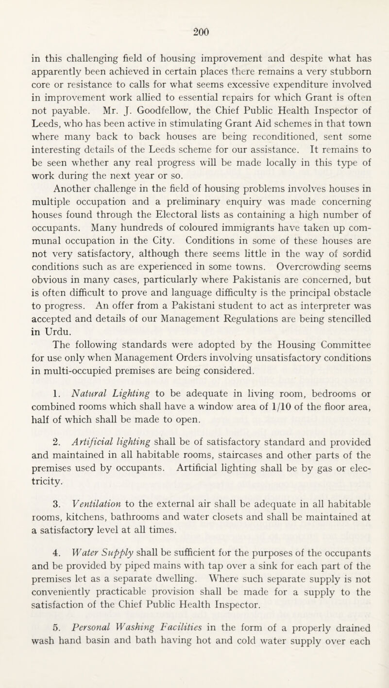 in this challenging field of housing improvement and despite what has apparently been achieved in certain places there remains a very stubborn core or resistance to calls for w'hat seems excessive expenditure involved in improvement work allied to essential repairs for which Grant is often not payable. Mr. J. Goodfellow, the Chief Public Health Inspector of Leeds, who has been active in stimulating Grant Aid schemes in that town where many back to back houses are being reconditioned, sent some interesting details of the Leeds scheme for our assistance. It remains to be seen whether any real progress will be made locally in this type of work during the next year or so. Another challenge in the field of housing problems involves houses in multiple occupation and a preliminary enquiry was made concerning houses found through the Electoral lists as containing a high number of occupants. Many hundreds of coloured immigrants have taken up com¬ munal occupation in the City. Conditions in some of these houses are not very satisfactory, although there seems little in the way of sordid conditions such as are experienced in some towns. Overcrowding seems obvious in many cases, particularly where Pakistanis are concerned, but is often difficult to prove and language difficulty is the principal obstacle to progress. An offer from a Pakistani student to act as interpreter was accepted and details of our Management Regulations are being stencilled in Urdu. The following standards were adopted by the Housing Committee for use only when Management Orders involving unsatisfactory conditions in multi-occupied premises are being considered. 1. Natural Lighting to be adequate in living room, bedrooms or combined rooms which shall have a window area of I/IO of the floor area, half of which shall be made to open. 2. Artificial lighting shall be of satisfactory standard and provided and maintained in all habitable rooms, staircases and other parts of the premises used by occupants. Artificial lighting shall be by gas or elec¬ tricity. 3. Ventilation to the external air shall be adequate in all habitable rooms, kitchens, bathrooms and water closets and shall be maintained at a satisfactory level at all times. 4. Water Supply shall be sufficient for the purposes of the occupants and be provided by piped mains with tap over a sink for each part of the premises let as a separate dwelling. Where such separate supply is not conveniently practicable provision shall be made for a supply to the satisfaction of the Chief Public Health Inspector. 5. Personal Washing Facilities in the form of a properly drained wash hand basin and bath having hot and cold water supply over each