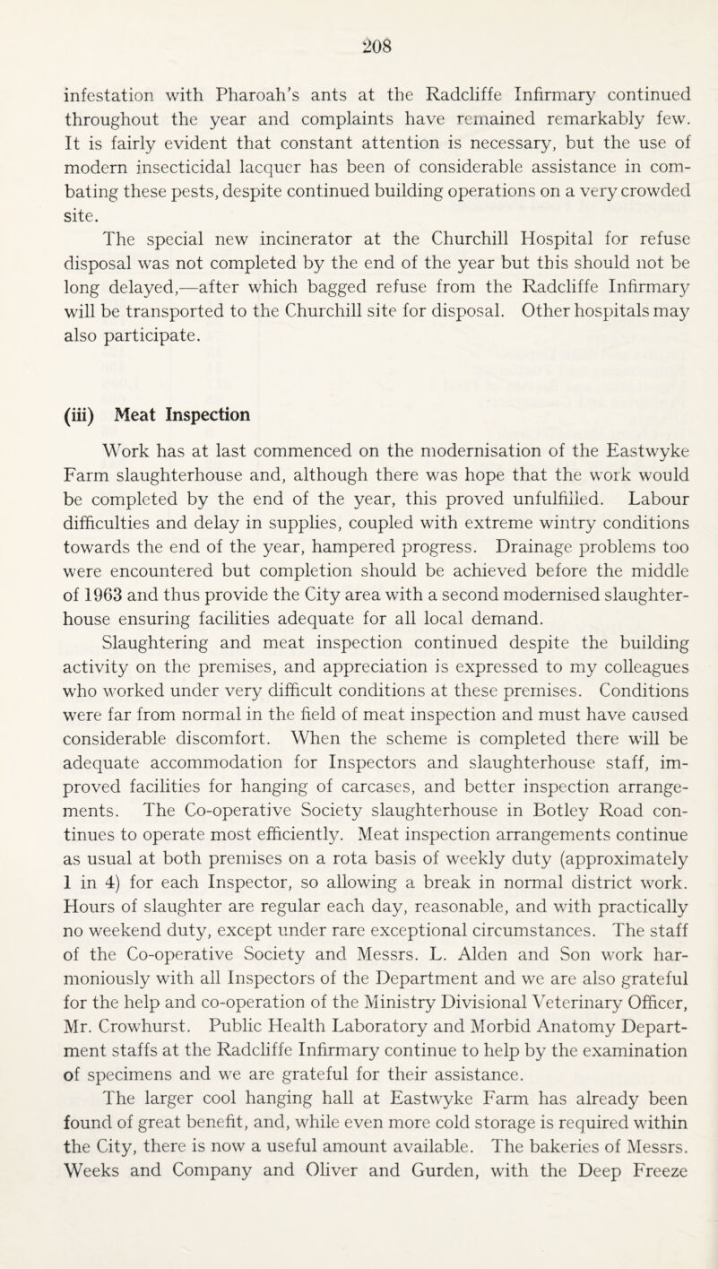infestation with Pharoah’s ants at the Radcliffe Infirmary continued throughout the year and complaints have remained remarkably few. It is fairly evident that constant attention is necessary, but the use of modern insecticidal lacquer has been of considerable assistance in com¬ bating these pests, despite continued building operations on a very crowded site. The special new incinerator at the Churchill Hospital for refuse disposal was not completed by the end of the year but this should not be long delayed,—after which bagged refuse from the Radcliffe Infirmary will be transported to the Churchill site for disposal. Other hospitals may also participate. (iii) Meat Inspection Work has at last commenced on the modernisation of the Eastwyke Farm slaughterhouse and, although there was hope that the work would be completed by the end of the year, this proved unfulfilled. Labour difficulties and delay in supplies, coupled with extreme wintry conditions tow^ards the end of the year, hampered progress. Drainage problems too were encountered but completion should be achieved before the middle of 1963 and thus provide the City area with a second modernised slaughter¬ house ensuring facilities adequate for all local demand. Slaughtering and meat inspection continued despite the building activity on the premises, and appreciation is expressed to my colleagues who worked under very difficult conditions at these premises. Conditions were far from normal in the field of meat inspection and must have caused considerable discomfort. When the scheme is completed there will be adequate accommodation for Inspectors and slaughterhouse staff, im¬ proved facilities for hanging of carcases, and better inspection arrange¬ ments. The Co-operative Society slaughterhouse in Botley Road con¬ tinues to operate most efficiently. Meat inspection arrangements continue as usual at both premises on a rota basis of weekly duty (approximately 1 in 4) for each Inspector, so allowing a break in normal district work. Hours of slaughter are regular each day, reasonable, and with practically no weekend duty, except under rare exceptional circumstances. The staff of the Co-operative Society and Messrs. L. Alden and Son work har¬ moniously with all Inspectors of the Department and we are also grateful for the help and co-operation of the Ministry Divisional Veterinary Officer, Mr. Crowhurst. Public Health Laboratory and Morbid Anatomy Depart¬ ment staffs at the Radcliffe Infirmary continue to help by the examination of specimens and we are grateful for their assistance. The larger cool hanging hall at Eastwyke Farm has already been found of great benefit, and, while even more cold storage is required within the City, there is now a useful amount available. The bakeries of Messrs. Weeks and Company and Oliver and Gurden, with the Deep Freeze