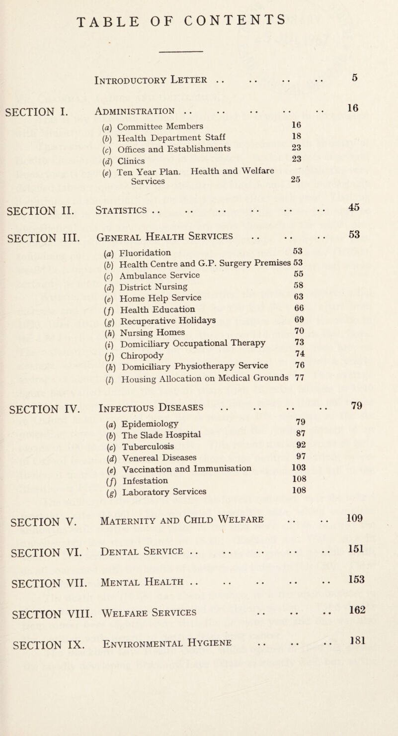 TABLE OF CONTENTS Introductory Letter .. SECTION I. Administration .. (a) Committee Members 16 (,b) Health Department Staff 18 (c) Offices and Establishments 23 (d) Clinics (e) Ten Year Plan. Health and Welfare 23 Services 25 SECTION II. Statistics. • • SECTION III. General Health Services • • (а) Fluoridation 53 (б) Health Centre and G.P. Surgery Premises 53 (c) Ambulance Service 55 (d) District Nursing 58 (e) Home Help Service 63 (/) Health Education 66 (g) Recuperative Holidays 69 (.h) Nursing Homes 70 (i) Domiciliary Occupational Therapy 73 (j) Chiropody 74 (k) Domiciliary Physiotherapy Service 76 (l) Housing Allocation on Medical Grounds 77 16 45 53 SECTION IV. Infectious Diseases. (a) Epidemiology 79 (b) The Slade Hospital 87 (c) Tuberculosis 92 (,d) Venereal Diseases 97 (e) Vaccination and Immunisation 103 (/) Infestation 108 (g) Laboratory Services 108 79 SECTION V. Maternity and Child Welfare • • .. 109 SECTION VI. Dental Service • • .. 151 SECTION VII. Mental Health • • .. 153 SECTION VIII. Welfare Services • • .. 162 SECTION IX. Environmental Hygiene * • 181