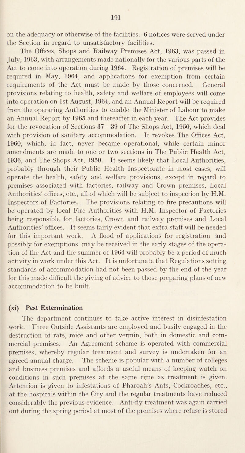 on the adequacy or otherwise of the facilities. 6 notices were served under the Section in regard to unsatisfactory facilities. The Offices, Shops and Railway Premises Act, 1963, was passed in July, 1963, with arrangements made nationally for the various parts of the Act to come into operation during 1964. Registration of premises will be required in May, 1964, and applications for exemption from certain requirements of the Act must be made by those concerned. General provisions relating to health, safety and welfare of employees will come into operation on 1st August, 1964, and an Annual Report will be required from the operating Authorities to enable the Minister of Labour to make an Annual Report by 1965 and thereafter in each year. The Act provides for the revocation of Sections 37—39 of The Shops Act, 1950, which deal with provision of sanitary accommodation. It revokes The Offices Act, 1960, which, in fact, never became operational, while certain minor amendments are made to one or two sections in The Public Health Act, 1936, and The Shops Act, 1950. It seems likely that Local Authorities, probably through their Public Health Inspectorate in most cases, will operate the health, safety and welfare provisions, except in regard to premises associated with factories, railway and Crown premises, Local Authorities' offices, etc., all of which will be subject to inspection by H.M. Inspectors of Factories. The provisions relating to fire precautions will be operated by local Fire Authorities with H.M. Inspector of Factories being responsible for factories, Crown and railway premises and Local Authorities' offices. It seems fairly evident that extra staff will be needed for this important work. A flood of applications for registration and possibly for exemptions may be received in the early stages of the opera¬ tion of the Act and the summer of 1964 will probably be a period of much activity in work under this Act. It is unfortunate that Regulations setting standards of accommodation had not been passed by the end of the year for this made difficult the giving of advice to those preparing plans of new accommodation to be built. (xi) Pest Extermination The department continues to take active interest in disinfestation work. Three Outside Assistants are employed and busily engaged in the destruction of rats, mice and other vermin, both in domestic and com¬ mercial premises. An Agreement scheme is operated with commercial premises, whereby regular treatment and survey is undertaken for an agreed annual charge. The scheme is popular with a number of colleges and business premises and affords a useful means of keeping watch on conditions in such premises at the same time as treatment is given. Attention is given to infestations of Pharoah's Ants, Cockroaches, etc., at the hospitals within the City and the regular treatments have reduced considerably the previous evidence. Anti-fly treatment was again carried out during the spring period at most of the premises where refuse is stored