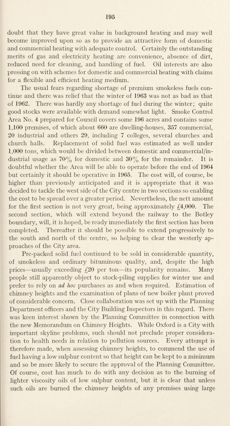 doubt that they have great value in background heating and may well become improved upon so as to provide an attractive form of domestic and commercial heating with adequate control. Certainly the outstanding merits of gas and electricity heating are convenience, absence of dirt, reduced need for cleaning, and handling of fuel. Oil interests are also pressing on with schemes for domestic and commercial heating with claims for a flexible and efficient heating medium. The usual fears regarding shortage of premium smokeless fuels con¬ tinue and there was relief that the winter of 1963 was not as bad as that of 1962. There was hardly any shortage of fuel during the winter; quite good stocks were available with demand somewhat light. Smoke Control Area No. 4 prepared for Council covers some 196 acres and contains some 1,100 premises, of which about 660 are dwelling-houses, 357 commercial, 20 industrial and others 29, including 7 colleges, several churches and church halls. Replacement of solid fuel was estimated as well under 1,000 tons, which would be divided between domestic and commercial/in¬ dustrial usage as 70% for domestic and 30% for the remainder. It is doubtful whether the Area will be able to operate before the end of 1964 but certainly it should be operative in 1965. The cost will, of course, be higher than previously anticipated and it is appropriate that it was decided to tackle the west side of the City centre in two sections so enabling the cost to be spread over a greater period. Nevertheless, the nett amount for the first section is not very great, being approximately £4,000. The second section, which will extend beyond the railway to the Botley boundary, will, it is hoped, be ready immediately the first section has been completed. Thereafter it should be possible to extend progressively to the south and north of the centre, so helping to clear the westerly ap¬ proaches of the City area. Pre-packed solid fuel continued to be sold in considerable quantity, of smokeless and ordinary bituminous quality, and, despite the high prices—usually exceeding £20 per ton—its popularity remains. Many people still apparently object to stock-piling supplies for winter use and prefer to rely on ad hoc purchases as and when required. Estimation of chimney heights and the examination of plans of new boiler plant proved of considerable concern. Close collaboration was set up with the Planning Department officers and the City Building Inspectors in this regard. There was keen interest shown by the Planning Committee in connection with the new Memorandum on Chimney Heights. While Oxford is a City with important skyline problems, such should not preclude proper considera¬ tion to health needs in relation to pollution sources. Every attempt is therefore made, when assessing chimney heights, to commend the use of fuel having a low sulphur content so that height can be kept to a minimum and so be more likely to secure the approval of the Planning Committee. Of course, cost has much to do with any decision as to the burning of lighter viscosity oils of low sulphur content, but it is clear that unless such oils are burned the chimney heights of any premises using large