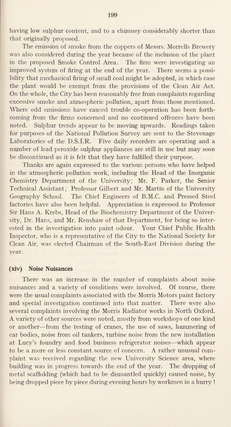 having low sulphur content, and to a chimney considerably shorter than that originally proposed. The emission of smoke from the coppers of Messrs. Morrells Brewery was also considered during the year because of the inclusion of the plant in the proposed Smoke Control Area. The firm were investigating an improved system of firing at the end of the year. There seems a possi¬ bility that mechanical firing of small coal might be adopted, in which case the plant would be exempt from the provisions of the Clean Air Act. On the whole, the City has been reasonably free from complaints regarding excessive smoke and atmospheric pollution, apart from those mentioned. Where odd emissions have caused trouble co-operation has been forth¬ coming from the firms concerned and no continued offences have been noted. Sulphur trends appear to be moving upwards. Readings taken for purposes of the National Pollution Survey are sent to the Stevenage Laboratories of the D.S.I.R. Five daily recorders are operating and a number of lead peroxide sulphur appliances are still in use but may soon be discontinued as it is felt that they have fulfilled their purpose. Thanks are again expressed to the various persons who have helped in the atmospheric pollution work, including the Head of the Inorganic Chemistry Department of the University; Mr. F. Parker, the Senior Technical Assistant; Professor Gilbert and Mr. Martin of the University Geography School. The Chief Engineers of B.M.C. and Pressed Steel factories have also been helpful. Appreciation is expressed to Professor Sir Hans A. Krebs, Head of the Biochemistry Department of the Univer¬ sity, Dr. Hans, and Mr. Renshaw of that Department, for being so inter¬ ested in the investigation into paint odour. Your Chief Public Health Inspector, who is a representative of the City to the National Society for Clean Air, was elected Chairman of the South-East Division during the year. (xiv) Noise Nuisances There was an increase in the number of complaints about noise nuisances and a variety of conditions were involved. Of course, there were the usual complaints associated with the Morris Motors paint factory and special investigation continued into that matter. There were also several complaints involving the Morris Radiator works in North Oxford. A variety of other sources were noted, mostly from workshops of one kind or another—from the testing of cranes, the use of saws, hammering of car bodies, noise from oil tankers, turbine noise from the new installation at Lucy’s foundry and food business refrigerator noises—which appear to be a more or less constant source of concern. A rather unusual com¬ plaint was received regarding the new University Science area, where building was in progress towards the end of the year. The dropping of metal scaffolding (which had to be dismantled quickly) caused noise, by being dropped piece by piece during evening hours by workmen in a hurry !