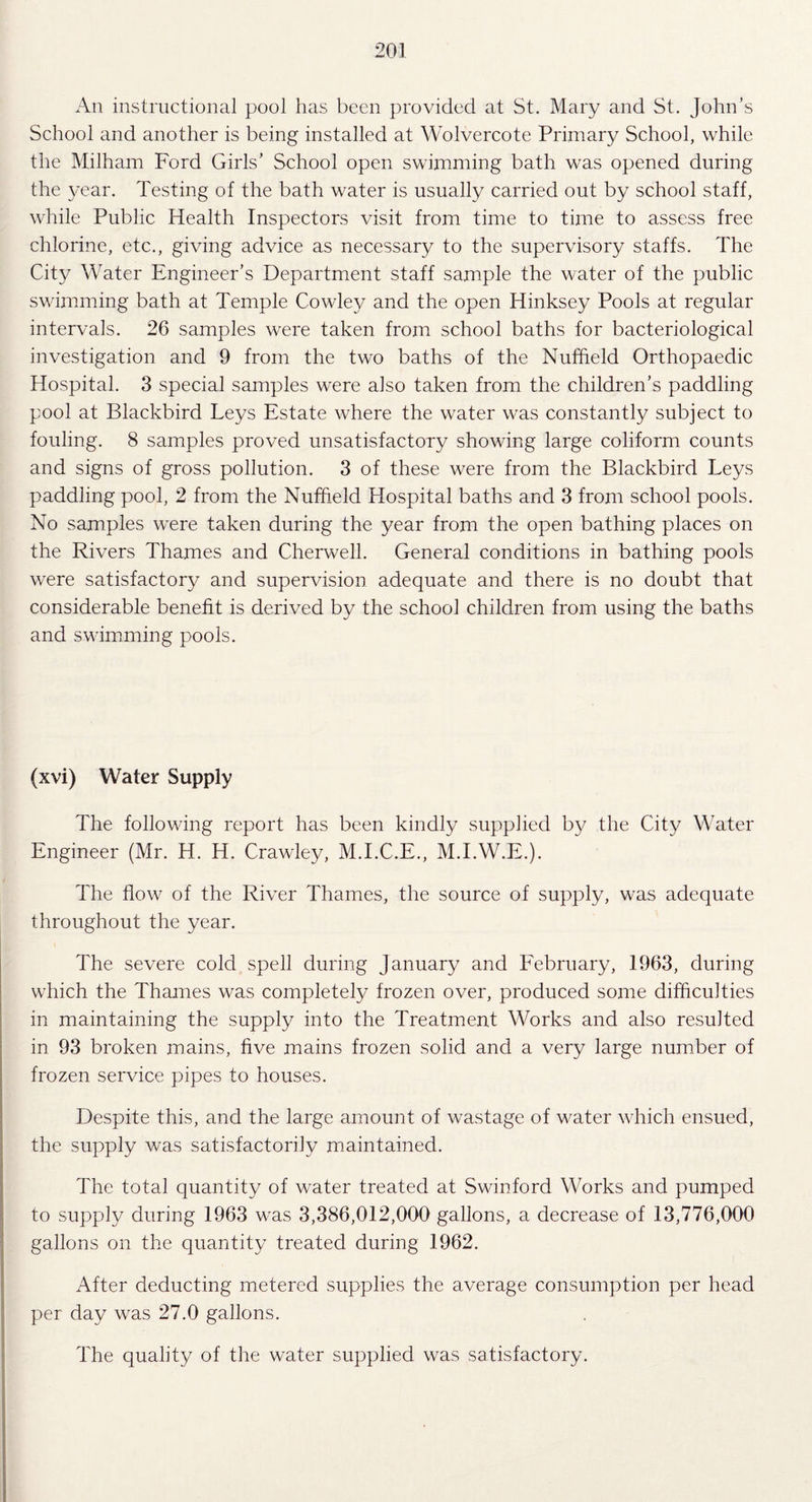 An instructional pool has been provided at St. Mary and St. John’s School and another is being installed at Wolvercote Primary School, while the Milham Ford Girls’ School open swimming bath was opened during the year. Testing of the bath water is usually carried out by school staff, while Public Health Inspectors visit from time to time to assess free chlorine, etc., giving advice as necessary to the supervisory staffs. The City Water Engineer’s Department staff sample the water of the public swimming bath at Temple Cowley and the open Hinksey Pools at regular intervals. 26 samples were taken from school baths for bacteriological investigation and 9 from the twm baths of the Nuffield Orthopaedic Hospital. 3 special samples were also taken from the children’s paddling pool at Blackbird Leys Estate where the wrnter was constantly subject to fouling. 8 samples proved unsatisfactory showing large coliform counts and signs of gross pollution. 3 of these were from the Blackbird Leys paddling pool, 2 from the Nuffield Hospital baths and 3 from school pools. No samples w^ere taken during the year from the open bathing places on the Rivers Thames and Cherwell. General conditions in bathing pools were satisfactory and supervision adequate and there is no doubt that considerable benefit is derived by the school children from using the baths and swimming pools. (xvi) Water Supply The following report has been kindly supplied by the City Water Engineer (Mr. H. H. Crawley, M.I.C.E., M.I.W.E.). The flow7 of the River Thames, the source of supply, was adequate throughout the year. The severe cold spell during January and February, 1963, during wilich the Thames was completely frozen over, produced some difficulties in maintaining the supply into the Treatment Works and also resulted in 93 broken mains, five mains frozen solid and a very large number of frozen service pipes to houses. Despite this, and the large amount of wastage of water which ensued, the supply was satisfactorily maintained. The total quantity of water treated at Swinford Works and pumped to supply during 1963 wras 3,386,012,000 gallons, a decrease of 13,776,000 gallons on the quantity treated during 1962. After deducting metered supplies the average consumption per head per day was 27.0 gallons. The quality of the water supplied was satisfactory.