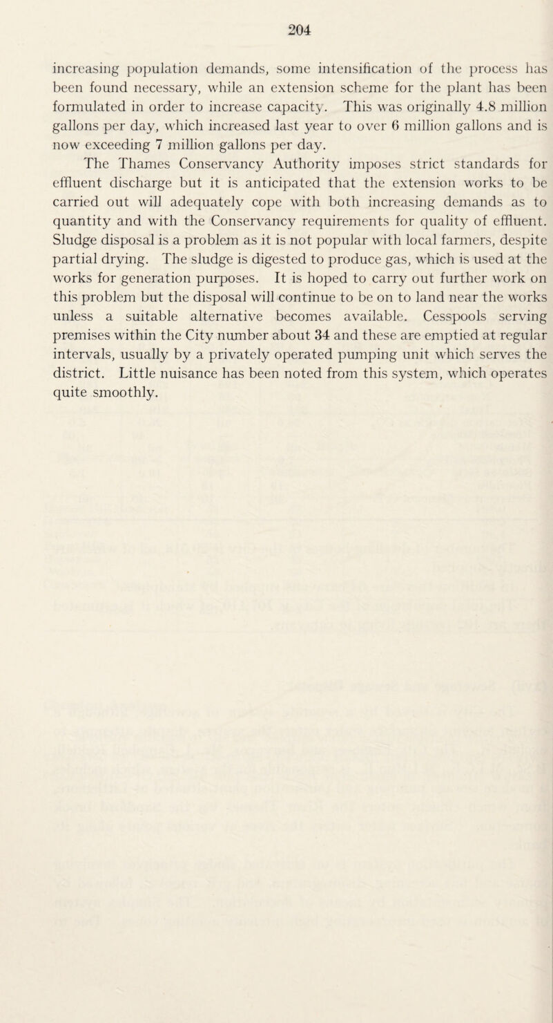 increasing population demands, some intensification of the process has been found necessary, while an extension scheme for the plant has been formulated in order to increase capacity. This was originally 4.8 million gallons per day, which increased last year to over 6 million gallons and is now exceeding 7 million gallons per day. The Thames Conservancy Authority imposes strict standards for effluent discharge but it is anticipated that the extension works to be carried out will adequately cope with both increasing demands as to quantity and with the Conservancy requirements for quality of effluent. Sludge disposal is a problem as it is not popular with local farmers, despite partial drying. The sludge is digested to produce gas, which is used at the works for generation purposes. It is hoped to carry out further work on this problem but the disposal will continue to be on to land near the works unless a suitable alternative becomes available. Cesspools serving premises within the City number about 34 and these are emptied at regular intervals, usually by a privately operated pumping unit which serves the district. Little nuisance has been noted from this system, which operates quite smoothly.