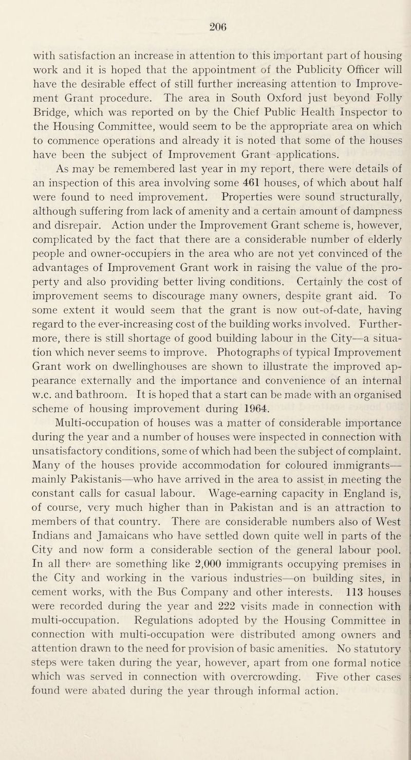 200 with satisfaction an increase in attention to this important part of housing work and it is hoped that the appointment of the Publicity Officer will have the desirable effect of still further increasing attention to Improve¬ ment Grant procedure. The area in South Oxford just beyond Folly Bridge, which was reported on by the Chief Public Health Inspector to the Housing Committee, would seem to be the appropriate area on which to commence operations and already it is noted that some of the houses have been the subject of Improvement Grant applications. As may be remembered last year in my report, there were details of an inspection of this area involving some 461 houses, of which about half were found to need improvement. Properties were sound structurally, although suffering from lack of amenity and a certain amount of dampness and disrepair. Action under the Improvement Grant scheme is, however, complicated by the fact that there are a considerable number of elderly people and owner-occupiers in the area who are not yet convinced of the advantages of Improvement Grant work in raising the value of the pro¬ perty and also providing better living conditions. Certainly the cost of improvement seems to discourage many owners, despite grant aid. To some extent it would seem that the grant is now out-of-date, having regard to the ever-increasing cost of the building works involved. Further¬ more, there is still shortage of good building labour in the City—a situa¬ tion which never seems to improve. Photographs of typical Improvement Grant work on dwellinghouses are shown to illustrate the improved ap¬ pearance externally and the importance and convenience of an internal w.c. and bathroom. It is hoped that a start can be made with an organised scheme of housing improvement during 1964. Multi-occupation of houses was a matter of considerable importance during the year and a number of houses were inspected in connection with unsatisfactory conditions, some of which had been the subject of complaint. Many of the houses provide accommodation for coloured immigrants— mainly Pakistanis—who have arrived in the area to assist in meeting the constant calls for casual labour. Wage-earning capacity in England is, of course, very much higher than in Pakistan and is an attraction to members of that country. There are considerable numbers also of West Indians and Jamaicans who have settled down quite well in parts of the City and now form a considerable section of the general labour pool. . In all there are something like 2,000 immigrants occupying premises in i the City and working in the various industries—on building sites, in j cement works, with the Bus Company and other interests. 113 houses $ were recorded during the year and 222 visits made in connection with i multi-occupation. Regulations adopted by the Housing Committee in connection with multi-occupation were distributed among owners and attention drawn to the need for provision of basic amenities. No statutory , steps were taken during the year, however, apart from one formal notice which was served in connection with overcrowding. Five other cases found were abated during the year through informal action.
