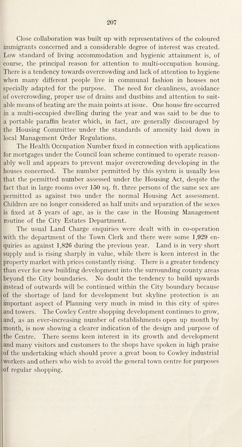 Close collaboration was built up with representatives of the coloured immigrants concerned and a considerable degree of interest was created. Low standard of living accommodation and hygienic attainment is, of course, the principal reason for attention to multi-occupation housing. There is a tendency towards overcrowding and lack of attention to hygiene when many different people live in communal fashion in houses not specially adapted for the purpose. The need for cleanliness, avoidance of overcrowding, proper use of drains and dustbins and attention to suit¬ able means of heating are the main points at issue. One house fire occurred in a multi-occupied dwelling during the year and was said to be due to a portable paraffin heater which, in fact, are generally discouraged by the Housing Committee under the standards of amenity laid down in local Management Order Regulations. The Health Occupation Number fixed in connection with applications for mortgages under the Council loan scheme continued to operate reason¬ ably well and appears to prevent major overcrowding developing in the houses concerned. The number permitted by this system is usually less that the permitted number assessed under the Housing Act, despite the fact that in large rooms over 150 sq. ft. three persons of the same sex are permitted as against two under the normal Housing Act assessment. Children are no longer considered as half units and separation of the sexes is fixed at 5 years of age, as is the case in the Housing Management routine of the City Estates Department. The usual Land Charge enquiries were dealt with in co-operation with the department of the Town Clerk and there were some 1,929 en¬ quiries as against 1,826 during the previous year. Land is in very short supply and is rising sharply in value, while there is keen interest in the property market with prices constantly rising. There is a greater tendency than ever for new building development into the surrounding county areas beyond the City boundaries. No doubt the tendency to build upwards instead of outwards will be continued within the City boundary because of the shortage of land for development but skyline protection is an important aspect of Planning very much in mind in this city of spires and towers. The Cowley Centre shopping development continues to grow, . and, as an ever-increasing number of establishments open up month by month, is now showing a clearer indication of the design and purpose of the Centre. There seems keen interest in its growth and development and many visitors and customers to the shops have spoken in high praise of the undertaking which should prove a great boon to Cowley industrial (workers and others who wish to avoid the general town centre for purposes of regular shopping.