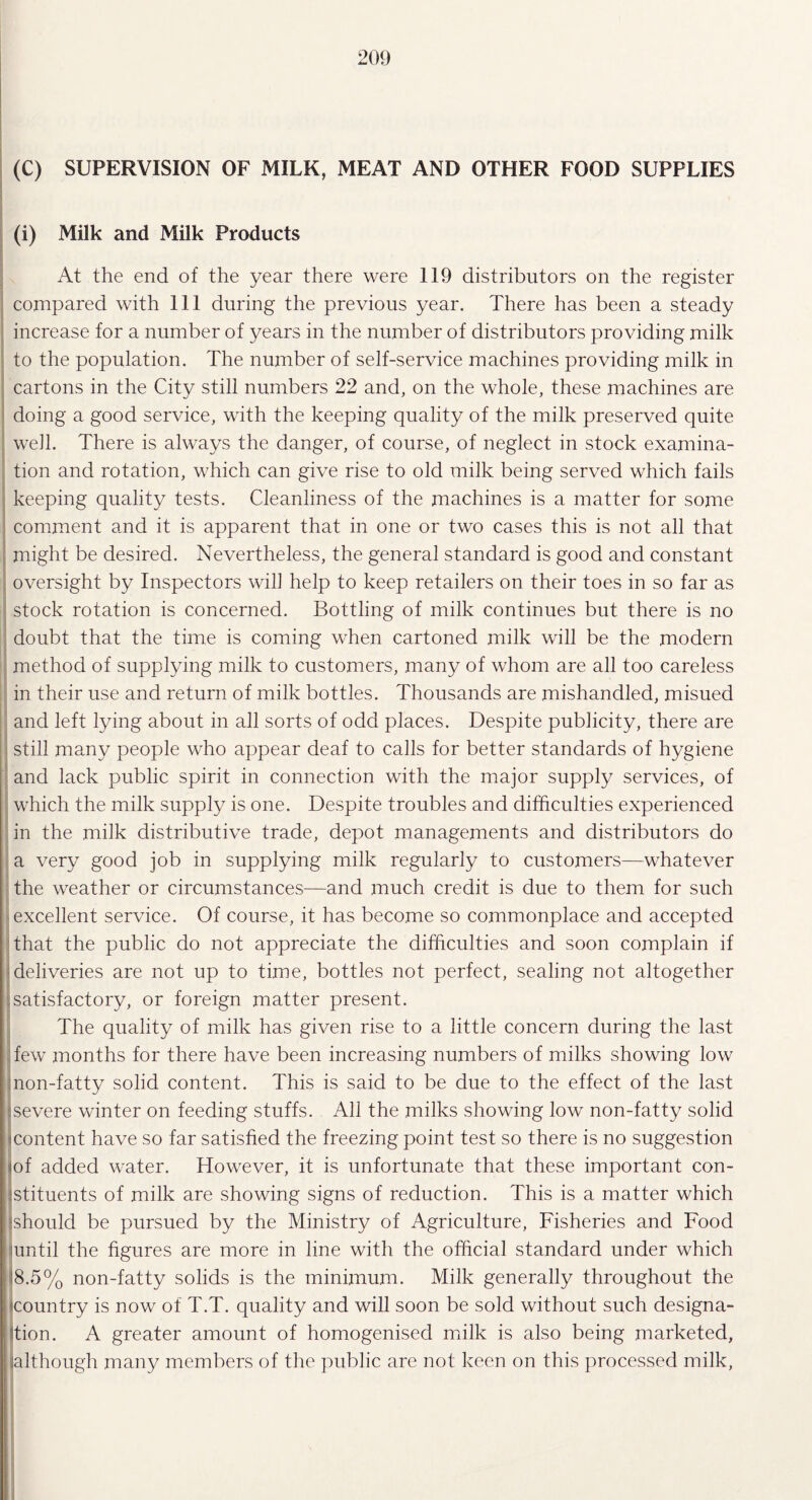 (C) SUPERVISION OF MILK, MEAT AND OTHER FOOD SUPPLIES (i) Milk and Milk Products At the end of the year there were 119 distributors on the register compared with 111 during the previous year. There has been a steady increase for a number of years in the number of distributors providing milk to the population. The number of self-service machines providing milk in cartons in the City still numbers 22 and, on the whole, these machines are doing a good service, with the keeping quality of the milk preserved quite well. There is always the danger, of course, of neglect in stock examina¬ tion and rotation, which can give rise to old milk being served which fails keeping quality tests. Cleanliness of the machines is a matter for some comment and it is apparent that in one or two cases this is not all that might be desired. Nevertheless, the general standard is good and constant oversight by Inspectors will help to keep retailers on their toes in so far as stock rotation is concerned. Bottling of milk continues but there is no doubt that the time is coming when cartoned milk will be the modern method of supplying milk to customers, many of whom are all too careless in their use and return of milk bottles. Thousands are mishandled, misued and left lying about in all sorts of odd places. Despite publicity, there are still many people who appear deaf to calls for better standards of hygiene and lack public spirit in connection with the major supply services, of which the milk supply is one. Despite troubles and difficulties experienced in the milk distributive trade, depot managements and distributors do a very good job in supplying milk regularly to customers—whatever the weather or circumstances-—and much credit is due to them for such excellent service. Of course, it has become so commonplace and accepted that the public do not appreciate the difficulties and soon complain if deliveries are not up to time, bottles not perfect, sealing not altogether satisfactory, or foreign matter present. The quality of milk has given rise to a little concern during the last few months for there have been increasing numbers of milks showing low mon-fatty solid content. This is said to be due to the effect of the last severe winter on feeding stuffs. All the milks showing low non-fatty solid content have so far satisfied the freezing point test so there is no suggestion iof added water. However, it is unfortunate that these important con¬ stituents of milk are showing signs of reduction. This is a matter which (should be pursued by the Ministry of Agriculture, Fisheries and Food until the figures are more in line with the official standard under which '8.5% non-fatty solids is the minimum. Milk generally throughout the icountry is now of T.T. quality and will soon be sold without such designa¬ tion. A greater amount of homogenised milk is also being marketed, although many members of the public are not keen on this processed milk,