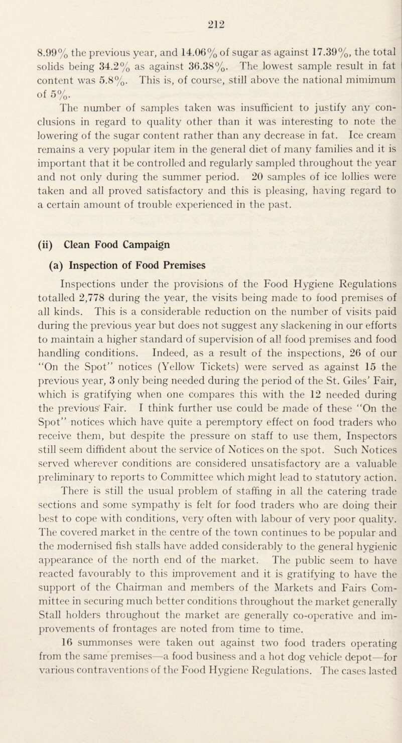 8.99% the previous year, and 14.06% of sugar as against 17.39%, the total solids being 34.2% as against 36.38%. The lowest sample result in fat content was 5.8%. This is, of course, still above the national mimimum of 5%. The number of samples taken was insufficient to justify any con¬ clusions in regard to quality other than it was interesting to note the lowering of the sugar content rather than any decrease in fat. Ice cream remains a very popular item in the general diet of many families and it is important that it be controlled and regularly sampled throughout the year and not only during the summer period. 20 samples of ice lollies were taken and all proved satisfactory and this is pleasing, having regard to a certain amount of trouble experienced in the past. (ii) Clean Food Campaign (a) Inspection of Food Premises Inspections under the provisions of the Food Hygiene Regulations totalled 2,778 during the year, the visits being made to food premises of all kinds. This is a considerable reduction on the number of visits paid during the previous year but does not suggest any slackening in our efforts to maintain a higher standard of supervision of all food premises and food handling conditions. Indeed, as a result of the inspections, 26 of our “On the Spot” notices (Yellow Tickets) were served as against 15 the previous year, 3 only being needed during the period of the St. Giles’ Fair, which is gratifying when one compares this with the 12 needed during the previous Fair. I think further use could be made of these “On the Spot” notices which have quite a peremptory effect on food traders who receive them, but despite the pressure on staff to use them, Inspectors still seem diffident about the service of Notices on the spot. Such Notices served wherever conditions are considered unsatisfactory are a valuable preliminary to reports to Committee which might lead to statutory action. There is still the usual problem of staffing in all the catering trade sections and some sympathy is felt for food traders who are doing their best to cope with conditions, very often with labour of very poor quality. The covered market in the centre of the town continues to be popular and the modernised fish stalls have added considerably to the general hygienic appearance of the north end of the market. The public seem to have reacted favourably to this improvement and it is gratifying to have the support of the Chairman and members of the Markets and Fairs Com¬ mittee in securing much better conditions throughout the market generally Stall holders throughout the market are generally co-operative and im¬ provements of frontages are noted from time to time. 16 summonses were taken out against two food traders operating from the same premises—a food business and a hot dog vehicle depot—for various contraventions of the Food Hygiene Regulations. The cases lasted