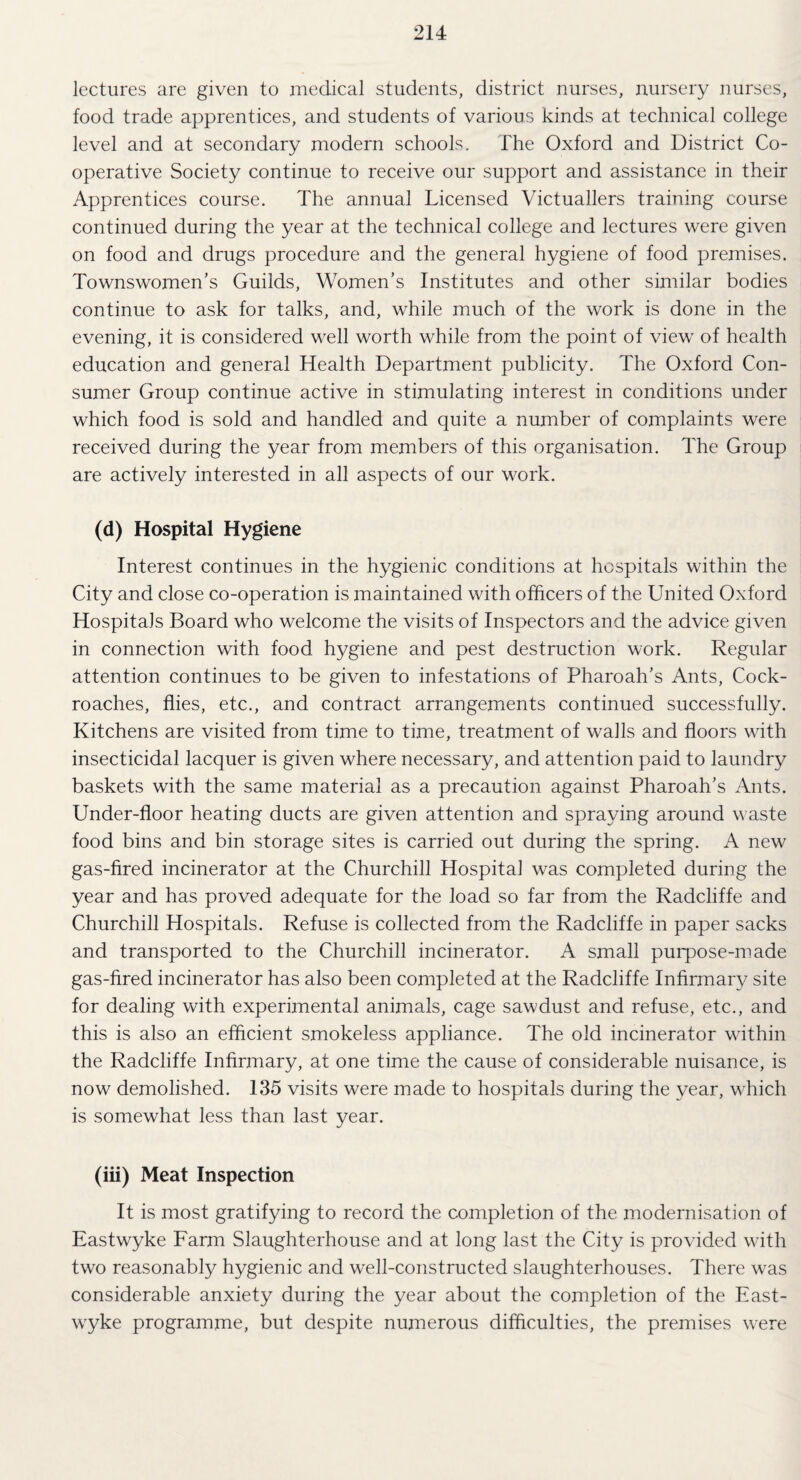 lectures are given to medical students, district nurses, nursery nurses, food trade apprentices, and students of various kinds at technical college level and at secondary modern schools. The Oxford and District Co¬ operative Society continue to receive our support and assistance in their Apprentices course. The annual Licensed Victuallers training course continued during the year at the technical college and lectures were given on food and drugs procedure and the general hygiene of food premises. Townswomen’s Guilds, Women’s Institutes and other similar bodies continue to ask for talks, and, while much of the work is done in the evening, it is considered well worth while from the point of view of health education and general Health Department publicity. The Oxford Con¬ sumer Group continue active in stimulating interest in conditions under which food is sold and handled and quite a number of complaints were received during the year from members of this organisation. The Group are actively interested in all aspects of our work. (d) Hospital Hygiene Interest continues in the hygienic conditions at hospitals within the City and close co-operation is maintained with officers of the United Oxford Hospitals Board who welcome the visits of Inspectors and the advice given in connection with food hygiene and pest destruction work. Regular attention continues to be given to infestations of Pharoah’s Ants, Cock¬ roaches, flies, etc., and contract arrangements continued successfully. Kitchens are visited from time to time, treatment of walls and floors with insecticidal lacquer is given where necessary, and attention paid to laundry baskets with the same material as a precaution against Pharoah’s Ants. Under-floor heating ducts are given attention and spraying around waste food bins and bin storage sites is carried out during the spring. A new gas-fired incinerator at the Churchill Hospital was completed during the year and has proved adequate for the load so far from the Radcliffe and Churchill Hospitals. Refuse is collected from the Radcliffe in paper sacks and transported to the Churchill incinerator. A small purpose-made gas-fired incinerator has also been completed at the Radcliffe Infirmary site for dealing with experimental animals, cage sawdust and refuse, etc., and this is also an efficient smokeless appliance. The old incinerator within the Radcliffe Infirmary, at one time the cause of considerable nuisance, is now demolished. 135 visits were made to hospitals during the year, which is somewhat less than last year. (iii) Meat Inspection It is most gratifying to record the completion of the modernisation of Eastwyke Farm Slaughterhouse and at long last the City is provided with two reasonably hygienic and wrell-constructed slaughterhouses. There was considerable anxiety during the year about the completion of the East¬ wyke programme, but despite numerous difficulties, the premises were