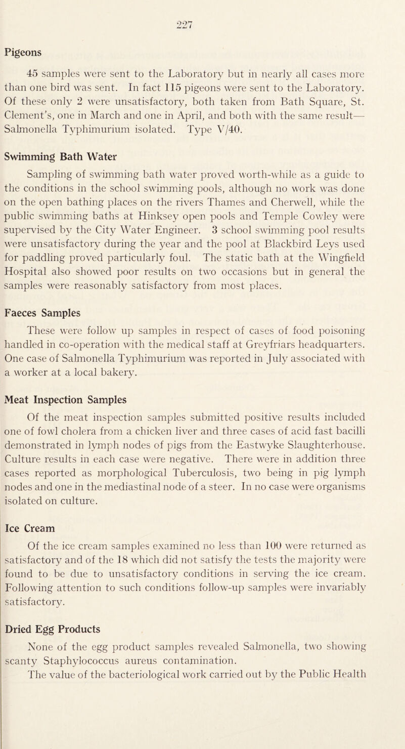 ‘7*7 7 Pigeons 45 samples were sent to the Laboratory but in nearly all cases more than one bird was sent. In fact 115 pigeons were sent to the Laboratory. Of these only 2 were unsatisfactory, both taken from Bath Square, St. Clement's, one in March and one in April, and both with the same result— Salmonella Typhimurium isolated. Type V/40. Swimming Bath Water Sampling of swimming bath water proved worth-while as a guide to the conditions in the school swimming pools, although no work was done on the open bathing places on the rivers Thames and Cherwell, while the public swimming baths at Hinksey open pools and Temple Cowley were supervised by the City Water Engineer. 3 school swimming pool results were unsatisfactory during the year and the pool at Blackbird Leys used for paddling proved particularly foul. The static bath at the Wingfield Hospital also showed poor results on two occasions but in general the samples were reasonably satisfactory from most places. Faeces Samples These were follow up samples in respect of cases of food poisoning handled in co-operation with the medical staff at Greyfriars headquarters. One case of Salmonella Typhimurium was reported in July associated with a worker at a local bakery. Meat Inspection Samples Of the meat inspection samples submitted positive results included one of fowl cholera from a chicken liver and three cases of acid fast bacilli demonstrated in lymph nodes of pigs from the Eastwyke Slaughterhouse. Culture results in each case were negative. There were in addition three cases reported as morphological Tuberculosis, two being in pig lymph nodes and one in the mediastinal node of a steer. In no case were organisms isolated on culture. Ice Cream Of the ice cream samples examined no less than 100 were returned as satisfactory and of the 18 which did not satisfy the tests the majority were found to be due to unsatisfactory conditions in serving the ice cream. Following attention to such conditions follow-up samples were invariably satisfactory. Dried Egg Products None of the egg product samples revealed Salmonella, two showing scanty Staphylococcus aureus contamination. The value of the bacteriological work carried out by the Public Llealth